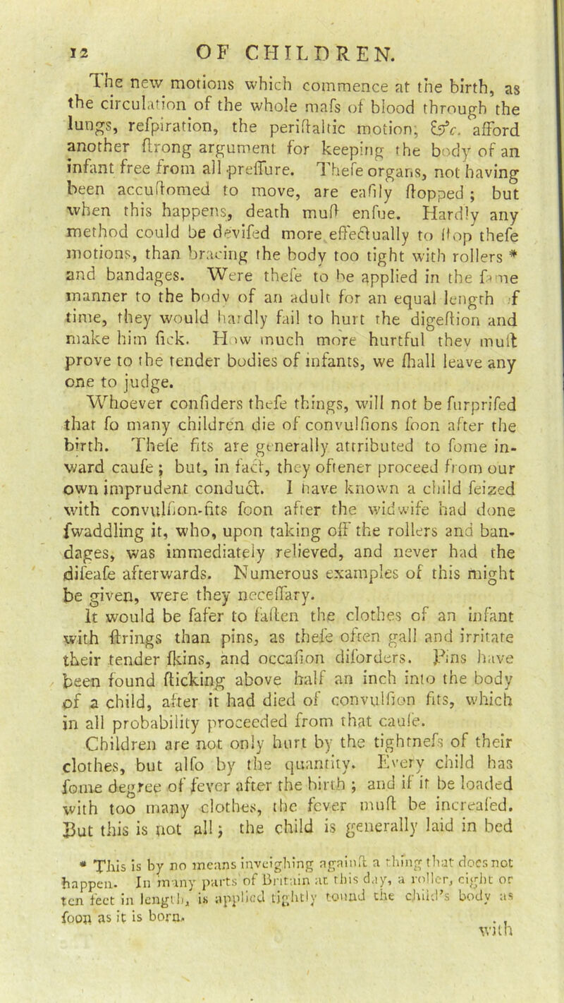 tne new motions which commence at the birth, as the circulation of the whole mafs of blood through the lungs, refpiration, the periftaltic motion, &c. afford another ftrong argument for keeping the body of an infant free from all prellure. 1 hefe organs, not having been acculfomed to move, are eafily flopped ; but when this happens, death mud enfue. Hardly any method could be devifed more effe&ually to Hop thefe motions, than bracing the body too tight with rollers * and bandages. Were thefe to be applied in the Hue manner to the bodv of an adult for an equal length f time, they would hardly fail to hurt the digeflion and make him Tick. H >w much more hurtful thev muit prove to the tender bodies of infants, we fhall leave any one to judge. Whoever confiders thefe things, will not be furprifed that fo many children die of convulftons foon after the birth. Thefe fits are generally attributed to feme in- ward caufe ; but, in fact, they oftener proceed from our own imprudent conduct. 1 nave known a child feized with convulfion-fits foon after the widwife had done fwaddling it, who, upon taking off the rollers and ban- dages, was immediately relieved, and never had the difeafe afterwards. Numerous examples of this might be given, were they necelfary. It would be fafer to fallen the clothes of an infant with firings than pins, as thefe ofren gall and irritate their tender fkins, and occafion diforders. Tins have been found flicking above half an inch into the body of a child, after it had died of convulfion fits, which in all probability proceeded from that caufe. Children are not only hurt by the tightnefs of their clothes, but alfo by the quantity. Every child has fame degree of fever after the birt h ; and if it be loaded with too many clothes, the fever mu ft: be increafed. But this is not all; the child is generally laid in bed * This is by no means inveighing againft a thing that does not happen. In many parts of Britain at this day, a roller, eight or ten feet in length, is applied tightly round the child's body as foon as it is born. . , with