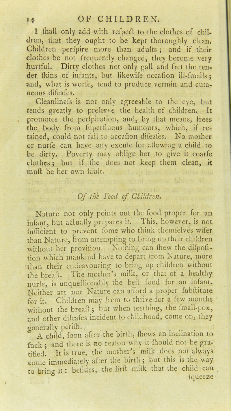 I fhall only add with refpedt to the clothes of chil- dren, that they ought to be kept thoroughly clean. Children perfpire more than adults ; and if their clothes be not frequently changed, they become very hurtful. Dirty clothes not only gall and fret the ten- der (kins of infants, but likewife occafion ill-fniells; and, what is worfe, tend to produce vermin and cuta- neous difeafes. Cdeanlincfs is not only agreeable to the eye, but fends greatly to prefer ve the health of children. It promotes the perfpiration, and, by that means, frees the body from fuperfluous humours, which, if re- tained, could not fail to occafion difeafes. No mother or nurfe can have any excufe for allowing a child to be dirty. Poverty may oblige her to give it coarfe clothes; but if {he does not keep them clean, it muff be her own fault. Of thh 1 ood of Children. Nature not only points out the food proper for an infant, but aclualiy prepares it. This, however, is not lufficient to prevent fome who think themfelves wifer than Nature, from attempting to bring up their children without her provifion. Nothing can (hew the difpofi- tion which mankind have to depart from Nature, more than their endeavouring to bring up children without the bread. The mother’s milk, or that of a healthy nurfe, is unqueftionably the belt food for an infant. Neither art nor Nature can afford a proper fubftitute for it. Children may feem to thrive for a few months without the breaft; but when teething, the fmalbpox, and other difeafes incident to childhood, come on, they generally perhh. ' A child, foon after the birth, {hews an inclination to fuck ; and there is no reafon why it fliould not be gra- tified! It is true, the mother’s milk does not always come* immediately after the birth ; but this is the way to bring it: befides, the firit milk that the child can 6 fqueeze