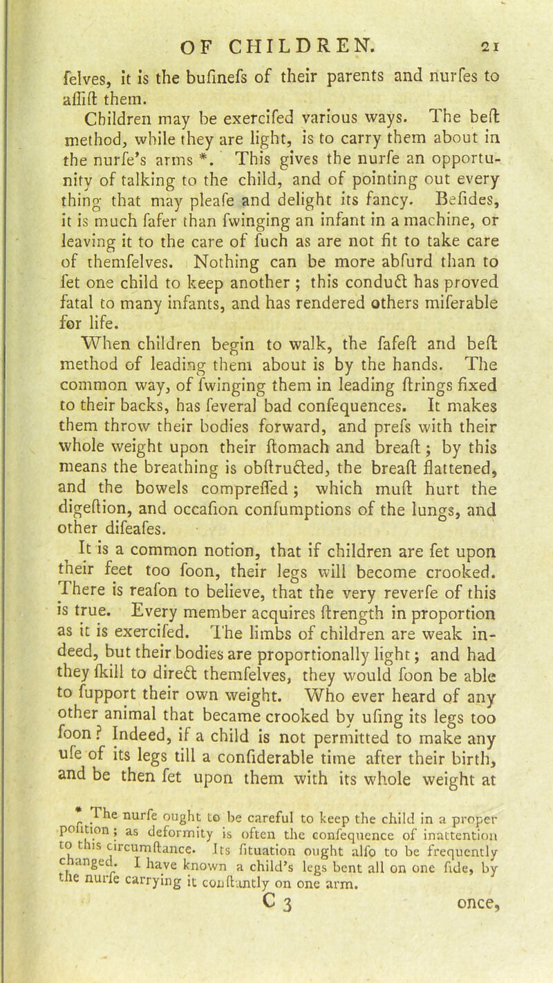 felves, it is the bufinefs of their parents and nurfes to aflift them. Children may be exercifed various ways. 1 he bed method;, while they are light, is to carry them about in the nurfe’s arms *. This gives the nurfe an opportu- nity of talking to the child, and of pointing out every thing that may pleafe and delight its fancy. Befides, it is much fafer than Twinging an infant in a machine, or leaving it to the care of fuch as are not fit to take care of themfelves. Nothing can be more abfurd than to fet one child to keep another ; this conduct has proved fatal to many infants, and has rendered others miferable for life. When children begin to walk, the fafeffc and bed method of leading them about is by the hands. The common way, of Twinging them in leading drings fixed to their backs, has feveral bad confequences. It makes them throw their bodies forward, and prefs with their whole weight upon their domach and bread; by this means the breathing is obdrudted, the bread flattened, and the bowels comprefled; which mud hurt the digedion, and occafion confumptions of the lungs, and other difeafes. It is a common notion, that if children are fet upon their feet too foon, their legs will become crooked. .There is realon to believe, that the very reverfe of this is true. Every member acquires drength in proportion as it is exercifed. The limbs of children are weak in- deed, but their bodies are proportionally light; and had they fkill to direct themfelves, they would foon be able to fupport their own weight. Who ever heard of any other animal that became crooked by ufing its legs too foon? Indeed, if a child is not permitted to make any ule of its legs till a confiderable time after their birth, and be then fet upon them with its whole weight at The nurfe ought to be careful to keep the child in a proper po ition; as deformity is often the confequence of inattention to tins circumftance. Its fituation ought alfo to be frequently c unged. I have known a child’s legs bent all on one fide, by t le nurfe carrying it coulhmtly on one arm. c 3 once,