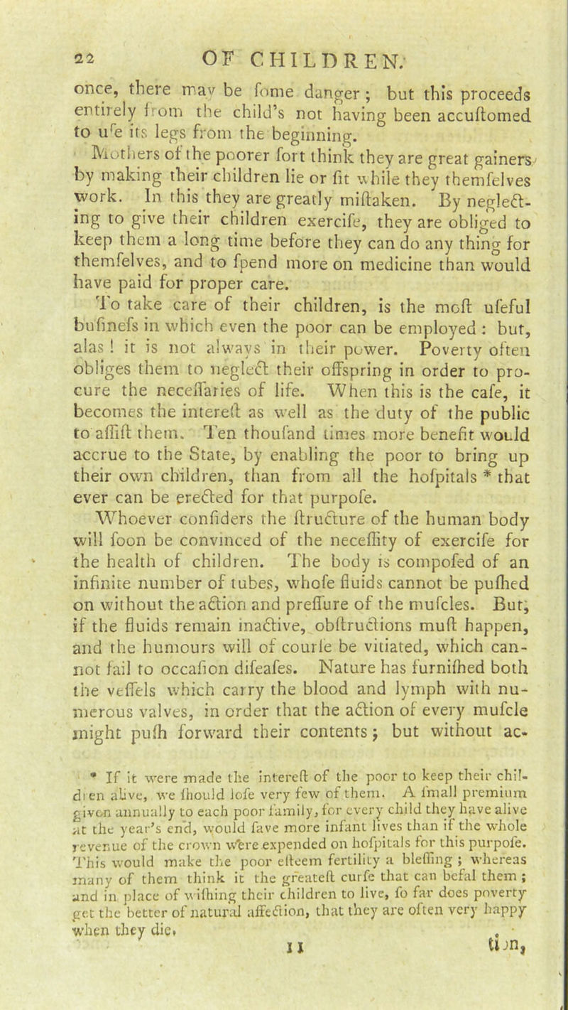 once, there may be fome danger ; but this proceeds entirely from the child’s not having been accuftomed to ure its legs from the beginning. Mothers of the poorer fort think they are great gainers by making their children lie or fit while they themfelves work. In this they are greatly miftaken. By negled- ing to give their children exercife, they are obliged to keep them a long time before they can do any thing for themfelves, and to fpend more on medicine than would have paid for proper care. To take care of their children, is the mod ufeful bufmefs in which even the poor can be employed : but, alas ! it is not always in their power. Poverty often obliges them to negled their offspring in order to pro- cure the neceflaries of life. When this is the cafe, it becomes the interetl as well as the duty of the public to afful them. Ten thoufand times more benefit would accrue to the State, by enabling the poor to bring up their own children, than from all the hofpitals * that ever can be ereded for that purpofe. Whoever confiders the fhudure of the human body will foon be convinced of the neceflity of exercife for the health of children. The body is compofed of an infinite number of tubes, whofe fluids cannot be pufhed on without the action and prefiure of the mufcles. But, if the fluids remain inadive, obltrudions muff happen, and the humours will of courle be vitiated, which can- not fail to occafion difeafes. Nature has furnifhed both the veffels which carry the blood and lymph with nu- merous valves, in order that the adion of every mufcle might pufh forward their contents; but without ac- • If it were made the intereft of the poor to keep their chi!- dien alive, we ihould Jofe very few of them. A final! premium given annually to each poor family, for every child they have alive at the year’s en'd, would fave more infant lives than if the whole revenue of the crown Were expended on hofpitals tor this purpofe. This would make the poor elteem fertility a blefling ; whereas many of them think it the greateft curfe that can befal them ; and in place of wifhing their children to live, fo far does poverty- get the better of natural affeflion, that they are often very happy when they die* , • u tun,