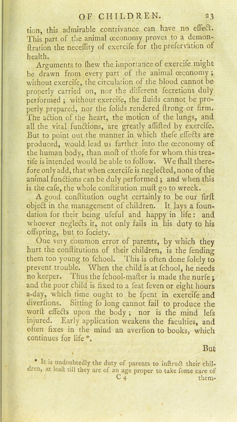 tion, this admirable contrivance can have no effect. This part of the animal oeconomy proves to a demon- ftration the neceftity of exercife for the prefervation of health. Arguments to (hew the importance of exercife might be drawn from every part of the animal oeconomy; without exercife, the circulation of the blood cannot be properly carried on, nor the different fecretions duly performed ; without exercile, the fluids cannot be pro- perly prepared, nor the folids rendered flrong or firm. The action of the heart, the motion of the lungs, and all the vital fundtions, are greatly aflifted by exercife. But to point out the manner in which thefe effedts are produced, would lead us farther into the oeconomy of the human body, than moft of thofe for whom this trea- tife is intended would be able to follow. We (hall there- fore only add, that when exercife is negledted, none of the animal functions can be duly performed ; and when this is the cafe, the whole conftitution muff go to wreck. A good conftitution ought certainly to be our firlt object in the management of children. It lays a foun- dation for their being ufeful and happy in life: and whoever neglects it, not only fails in his duty to his offspring, but to fociety. , ' One very common error of parents, by which they hurt the conftitutions of their children, is the fending them too young to fchool. This is often done folely to prevent trouble. When the child is at fchool, he needs no keeper. Thus the fchool-mafter is made the nurfe ; and the poor child is fixed to a feat feven or eight hours a-day, which time ought to be fpent in exercife and diverfions. Sitting fo long cannot fail to produce the word effects upon the body ; nor is the mind lefs injured. Early application weakens the faculties, and often fixes in the mind an averfion to books, which continues for life *. But 1 It is undoubtedly the duty of parents to inftruft their chil- dren, at lead till they are of an age proper to take feme care of C 4 them-