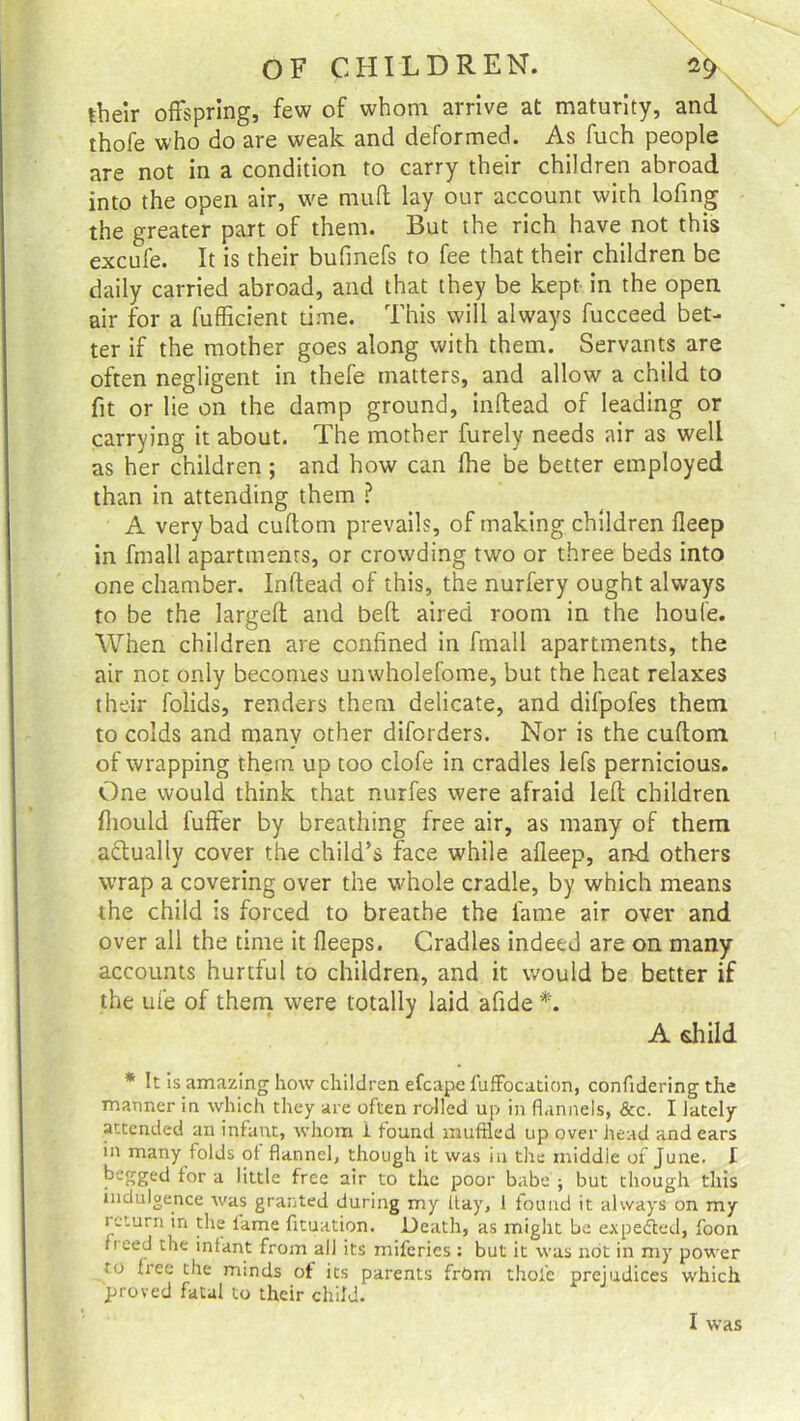 \ V OF CHILDREN. 2$ their offspring, few of whom arrive at maturity, and thofe who do are weak and deformed. As fuch people are not in a condition to carry their children abroad into the open air, we muff lay our account with lofing the greater part of them. But the rich have not this excufe. It is their bufmefs to fee that their children be daily carried abroad, and that they be kept in the open air for a fufficient time. This will always fucceed bet- ter if the mother goes along with them. Servants are often negligent in thefe matters, and allow a child to fit or lie on the damp ground, inflead of leading or carrying it about. The mother furely needs air as well as her children ; and how can (lie be better employed than in attending them ? A very bad cuftom prevails, of making children fleep in fmall apartments, or crowding two or three beds into one chamber. Inflead of this, the nurfery ought always to be the largeft and bell aired room in the houfe. When children are confined in fmall apartments, the air not only becomes unwholefome, but the heat relaxes their folids, renders them delicate, and difpofes them to colds and many other diforders. Nor is the cuflom of wrapping them up too clofe in cradles lefs pernicious. One would think that nurfes were afraid left children fliould fuffer by breathing free air, as many of them actually cover the child’s face while afleep, and others wrap a covering over the whole cradle, by which means the child is forced to breathe the fame air over and over all the time it fleeps. Cradles indeed are on many accounts hurtful to children, and it would be better if the ufe of them were totally laid afide *. A child * It is amazing how children efcape fuffocation, confidering the manner in which they are often rolled up in flannels, &c. I lately attended an infant, whom i found muffled up over head and ears in many folds of flannel, though it was in the middle of June. I begged for a little free air to the poor babe ; but though this indulgence was granted during my hay, 1 found it always on my return in the lame fituation. Death, as might be expe&ed, foon fieed the infant from all its miferies : but it was not in my power to free the minds of its parents frOrn thofe prejudices which proved fatal to their child. I was