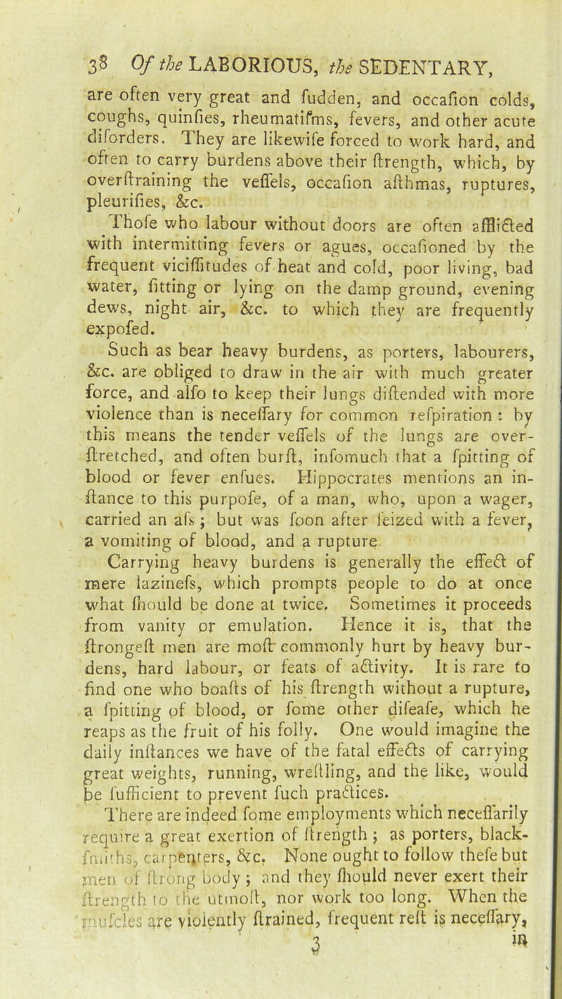 are often very great and fudden, and occafion colds, coughs, quinfies, rheumatifms, fevers, and other acute diforders. lhey are likevvife forced to work hard, and often to carry burdens above their ftrength, which, by overtraining the veflels, occafion afthmas, ruptures, pleurifies, &c. I hofe who labour without doors are often afHidted with intermitting fevers or agues, occafioned by the frequent viciflitudes of heat and cold, poor living, bad water, fitting or lying on the damp ground, evening dews, night air, &c. to which they are frequently expofed. Such as bear heavy burdens, as porters, labourers, &c. are obliged to draw in the air with much greater force, and alfo to keep their lungs diftended with more violence than is necelfary for common refpiration : by this means the tender veflels of the lungs are over- ftretched, and often burft, infomuch that a fpitting of blood or fever enfues. Hippocrates mentions an in- ffance to this purpofe, of a man, who, upon a wager, carried an al’s; but was foon after ieized with a fever, a vomiting of blood, and a rupture. Carrying heavy burdens is generally the effedt of mere lazinefs, which prompts people to do at once what fhould be done at twice, Sometimes it proceeds from vanity or emulation. Hence it is, that the flrongefl men are mod' commonly hurt by heavy bur- dens, hard labour, or feats of activity. It is rare to find one who boafts of his ftrength without a rupture, a fpitting of blood, or fome other difeafe, which he reaps as the fruit of his folly. One would imagine the daily inftances we have of the fatal effects of carrying great weights, running, wredling, and the like, would be fufficient to prevent fuch practices. There are indeed fome employments which neceflarily require a great exertion of ftrength ; as porters, black- fniith 3, carneijrers, &c. None ought to follow thefe but ;nen of ftro'ng body ; and they fhould never exert their ftrength to the utmoft, nor work too long. When the rmfcles are violently (trained, frequent relt is neceffary, 3