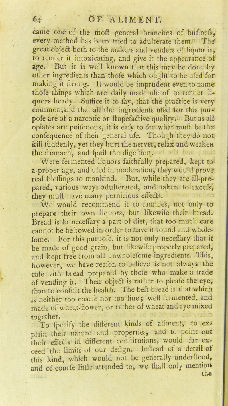 came one of the moff: general branches of bufinefs, every method has been tried to adulterate them. The great objedt both to the makers and venders of liquor is, to render it intoxicating, and give it the appearance of age. But it is well known that this may be done by other ingredients than thofe which ought to be ufed for making it ftrong. It would be imprudent even to name thofe things which are daily made ufe of to render li- quors heady. Suffice it to fay, that the practice is very common,and that all the ingredients ufed for this pur- pofe are of a narcotic or ftupefadlive quality.. But as all opiates are poifonous, it is eafy to fee what mull be the confequence of their general ufe. Though they do not kill fuddenly, yet they hurt the nerves, relax and weaken the Itomach, and fpoil the digeftion. Were fermented liquors faithfully prepared, kept to a proper age, and ufed in moderation, they would prove real bleffings to mankind. But, while they are ill-pre- pared, various ways adulterated, and taken to excefs, they mufl have many pernicious effedts. We would recommend it to families, not only to prepare their own liquors, but likewife their bread. Bread is fo neceffary a part of diet, that too much care cannot be bellowed in order to have it found and whole- fome. For this purpofe, it is not only neceffary that it be made of good grain, but likewife properly prepared, and kept free fiom all unwholefome ingredients. This, however, we have reafon to believe is net always the cafe vith bread prepared by thofe who make a trade of vending it. Their objedt is rather to pleafe the eye, than to confult the health. The belt bread is that which is neither too coarfe nor too fine; well fermented, and made of wheat-flower, or rather of wheat and rye mixed together. To fpecify the different kinds of aliment, to ex- plain their nature and properties, and to point out their efledls in different conffitutions, would far ex- ceed the limits of our defign. Inllead of a detail of this kind, which would not be generally underftood, and of courfe little attended to, we lhall only mention the;