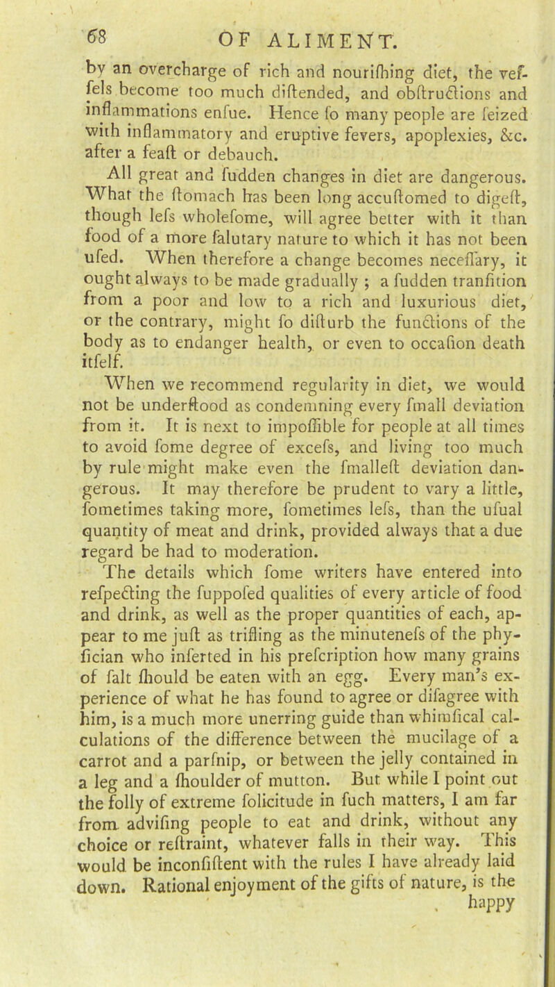 by an overcharge of rich and nourifhing diet, the vef- fels become too much diftended, and obftru&ions and inflammations enfue. Hence fo many people are feized with inflammatory and eruptive fevers, apoplexies, &c. after a feaft or debauch. All great and fudden changes in diet are dangerous. What the ftomach has been long accuflomed to digeft, though lefs wholefome, will agree better with it than food of a more falutary nature to which it has not been ufed. When therefore a change becomes neceflary, it ought always to be made gradually ; a fudden tranfition from a poor and low to a rich and luxurious diet, or the contrary, might fo difturb the functions of the body as to endanger health, or even to occafion death itfelf. When we recommend regularity in diet, we would not be underftood as condemning every fmall deviation from it. It is next to impoflible for people at all times to avoid fome degree of excefs, and living too much by rule might make even the fmalleft deviation dam gerous. It may therefore be prudent to vary a little, fometimes taking more, fometimes lefs, than the ufual quantity of meat and drink, provided always that a due regard be had to moderation. The details which fome writers have entered into refpedting the fuppofed qualities of every article of food and drink, as well as the proper quantities of each, ap- pear to me juft as trifling as the minutenefs of the phy- fician who inferted in his prefcription how many grains of fait fhould be eaten with an egg. Every man’s ex- perience of what he has found to agree or difagree with him, is a much more unerring guide than whirofical cal- culations of the difference between the mucilage of a carrot and a parfnip, or between the jelly contained in a leg and a fhoulder of mutton. But while I point out the folly of extreme folicitude in fuch matters, I am far from advifing people to eat and drink, without any choice or reftraint, whatever falls in their way. This would be inconfiftent with the rules I have already laid down. Rational enjoyment of the gifts of nature, is the . h‘>PPy