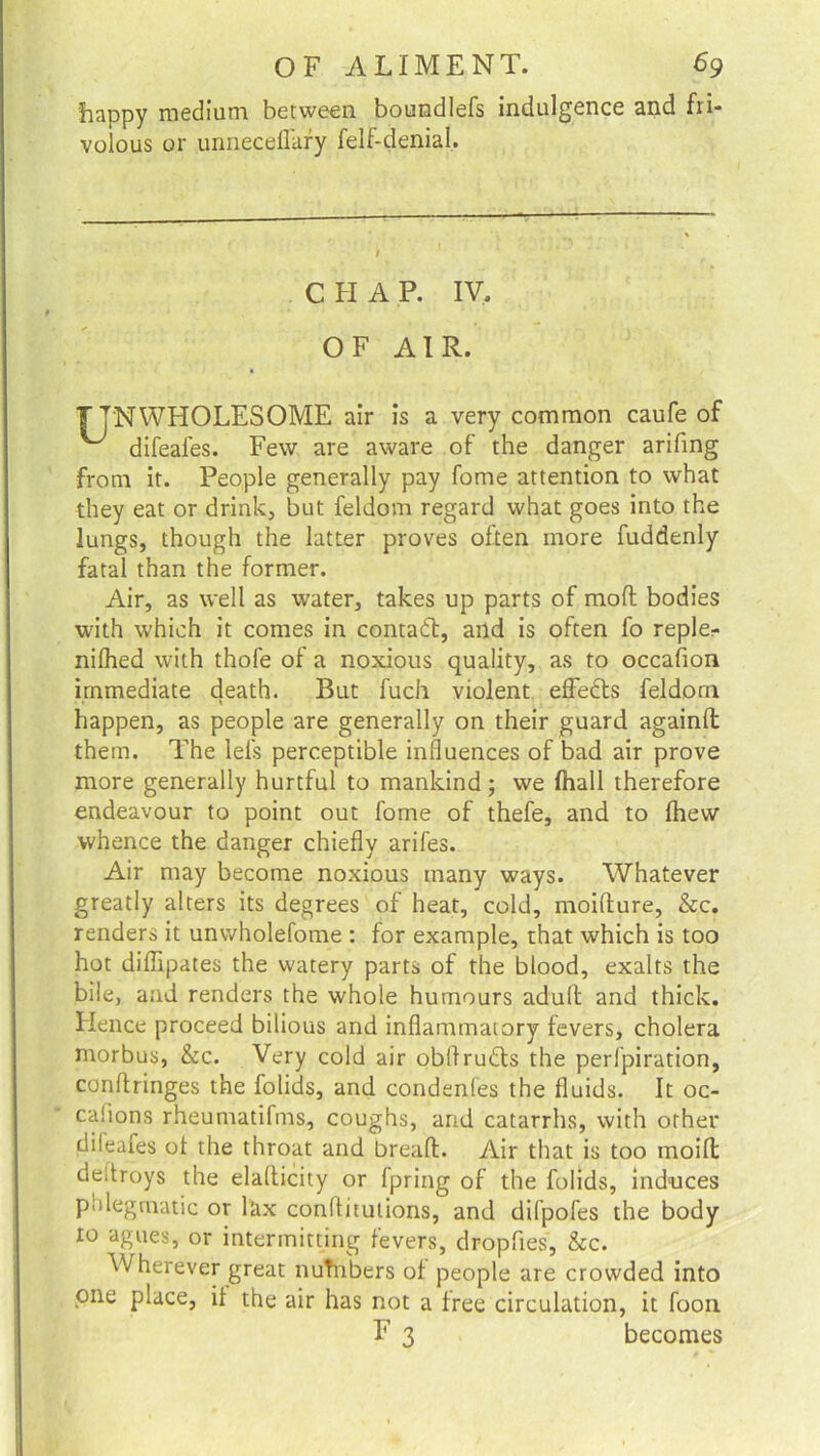 fiappy medium between boundlefs indulgence and fri- volous or unnecefl'ary felf-denial. C FI A P. IV. OF AIR. T JNWHOLESOME air is a very common caufe of ^ difeales. Few are aware of the danger arifing from it. People generally pay fome attention to what they eat or drink, but feldom regard what goes into the lungs, though the latter proves often more fuddenly fatal than the former. Air, as well as water, takes up parts of mod bodies with which it comes in contact, and is often fo reple- nifhed with thofe of a noxious quality, as to occafion immediate death. But fuch violent effetls feldom happen, as people are generally on their guard againd them. The lei's perceptible influences of bad air prove more generally hurtful to mankind; we Ihall therefore endeavour to point out fome of thefe, and to Ihew whence the danger chiefly arifes. Air may become noxious many ways. Whatever greatly alters its degrees of heat, cold, moidure, &c. renders it unwholefome : for example, that which is too hot diflipates the watery parts of the blood, exalts the bile, and renders the whole humours adult and thick. Hence proceed bilious and inflammatory fevers, cholera morbus, &c. Very cold air obflrudls the perfpiration, conftringes the folids, and condenfes the fluids. It oc- casions rheumatifms, coughs, and catarrhs, with other dileaies of the throat and bread. Air that is too rnoift deltroys the eladicity or fpring of the folids, induces phlegmatic or lax conflitutions, and difpofes the body to agues, or intermitting fevers, dropfies, &c. Wherever great nuTnbers of people are crowded into one place, if the air has not a free circulation, it foon F 3 becomes