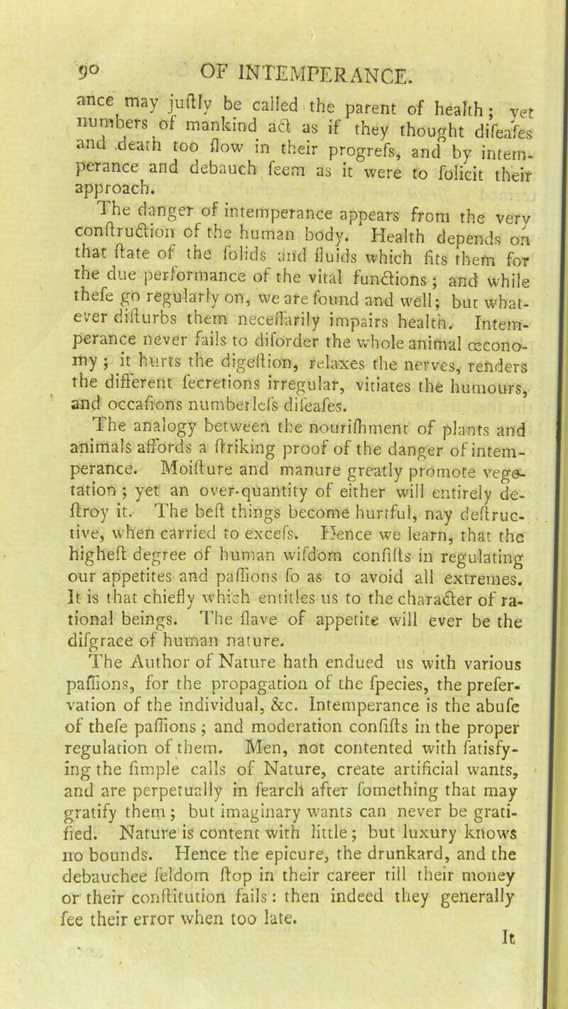 ance may juftfy be called the parent of health ; yet numbers of mankind ad as if they thought difeafes and .death too flow m their progrefs, and by intem- perance and debauch feem as it were to folicit their approach. 1 he danger of intemperance appears from the verv conibudion of the human body. Health depends on that flate oi the folids and fluids which fits them for the due performance of the vital functions; and while thefe go regularly on, we are found and well; bur what- ever dffturbs them neceffarily impairs health. Intem- perance never fails to diforder the whole animal oscono- my ; k hurts the digeffion, relaxes the nerves, renders the different fecretions irregular, vitiates the humours, and occafions number Ids dileafes. The analogy between the nourifhment of plants and animals affords a flriking proof of the danger of intem- perance. Moiflure and manure greatly promote vege- tation ; yet an over-quantity of either will entirely de- flroy it. The bell things become hurtful, nay deftruc- tive, when carried to excefs. Hence we learn, that the highefl degree of human wifdom confilts in regulating our appetites and paffions fo as to avoid all extremes. It is that chiefly which entitles us to the chara&er of ra- tional beings. The Have of appetite will ever be the difgrace of human nature. The Author of Nature hath endued us with various paffions, for the propagation of the fpecies, the prefer- vation of the individual, &c. Intemperance is the abufe of thefe paffions ; and moderation confifls in the proper regulation of them. Men, not contented with fatisfy- ing the fimple calls of Nature, create artificial wants, and are perpetually in fearch after fomething that may gratify them ; but imaginary wants can never be grati- fied. Nature is content with little ; but luxury knows no bounds. Hence the epicure, the drunkard, and the debauchee feldom flop in their career till their money or their conllitution fails: then indeed they generally fee their error when too late. It