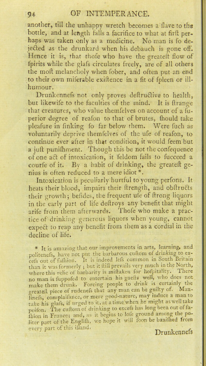 another, till the unhappy wretch becomes a Have to ths bottle, and at length falls a facrifice to what at firft per- haps was taken only as a medicine. No man is fo de- jected as the drunkard when his debauch is gone oft. Hence it is, that thofe who have the greateft flow of lpirits while the glafs circulates freely, are of all others the molt melancholy when fober, and often put an end to their own miferable exiftence in a fit of fpleen or ill- humour. Drunkennefs not only proves deftructive to health, but likewile to the faculties of the mind. It is ftrange that creatures, who value themfelves on account of a fu- perior degree of reafon to that of brutes, fhould take pleafure in finking fo far below them. Were fuch as voluntarily deprive themfelves of the ufe of reafon, to continue ever after in that condition, it would feem but a juft punilhment. Though this be not the confequence of one act of intoxication, it feldom fails to fucceed a courfe of it. By a habit of drinking, the greateft ge- nius is often reduced to a mere idiot*. Intoxication is peculiarly hurtful to young perfons. It heats their blood, impairs their ftrength, and obftructs their growth ; befide^, the frequent uie of ftrong liquors in the early part of life deftroys any benefit that might arife from them afterwards. Thofe who make a prac- tice of drinking generous liquors when young, cannot expeft to reap any benefit from them as a cordial in the decline of life. * It is amazing that our improvements in arts, learning, and politenefs, have not put the barbarous cuftom of drinking to ex- cefs out of falhion. It is indeed lefs common in South Britain than it was formerly ; but it Rill prevails very much in the North, where this relic ol barbarity is miftaken for hofpitaut}. 1 here no man is fuppofed to entertain his guefls well, who does not make them drunk. Forcing people to drink is certainly the nreateR piece of rudenefs that any man can be guilty of. Man- finefs, complaifance, or mere good-nature, may induce a man to take his glafs, if urged to it, at a time.'when he might as well take poifon. The cuflomof drinking to excefs has long been out of fa- shion in France; and, as it begins lo iofe ground among the po- liter part of the Englilh, we hope it will loon be bamfhed from every part of this ifland. . c ' r Drunkennels