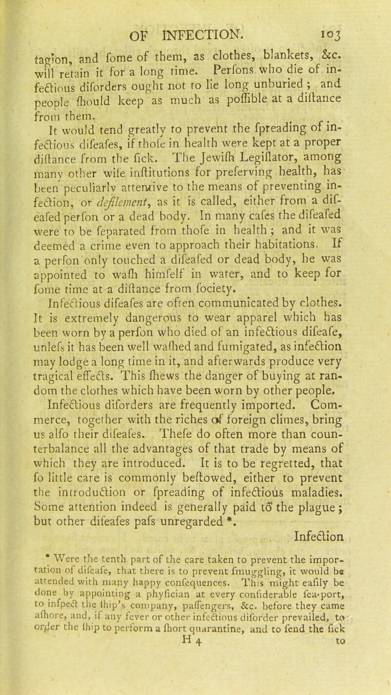 taglon, and fome of them, as clothes, blankets, See. will retain it for a long rime. Perfons who die of in- fectious diforders ought not to lie long unburied ; and people Ihould keep as much as poffible at a diltance from them. It would tend greatly to prevent the fpreading of in- fectious difeafes, if thofe in health were kept at a proper diltance from the tick. I he Jewifh Legillator, among many other wile initiations for preferving health, has been peculiarly attentive to the means of preventing in- fection, or defilement, as it is called, either from a dif- eafed perfon or a dead body. In many cafes the difeafed were to be feparated from thofe in health ; and it was deemed a crime even to approach their habitations. If a perfon only touched a difeafed or dead body, he was appointed to wafh himfelf in water, and to keep for fome time at a diltance from fociety. Infectious difeafes are often communicated by clothes. It is extremely dangerous to wear apparel which has been worn by a perfon who died of an infectious difeafe, unlefs it has been well walhed and fumigated, as infection may lodge a long time in it, and afterwards produce very tragical effeCts. This fhews the danger of buying ac ran- dom the clothes which have been worn by other people. Infectious diforders are frequently imported. Com- merce, together with the riches of foreign climes, bring us alfo their difeafes. Thefe do often more than coun- terbalance all the advantages of that trade by means of which they are introduced. It is to be regretted, that fo little care is commonly bellowed, either to prevent the introduction or fpreading of infectious maladies. Some attention indeed is generally paid to the plague; but other difeafes pafs unregarded *. InfeClion. * Were the tenth part of the care taken to prevent the impor- tation of difeafe, that there is to prevent fmuggling, it would be attended with many happy confequences. This might eafily be done by appointing a phyfician at every conhderable fca-port, to infpeCt the lhip’s company, palfengers, &c. before they came afhore, and, if any fever or other infectious diforder prevailed, to onier the l)np to perform a Ihort quarantine, and to fend the Tick H 4 to