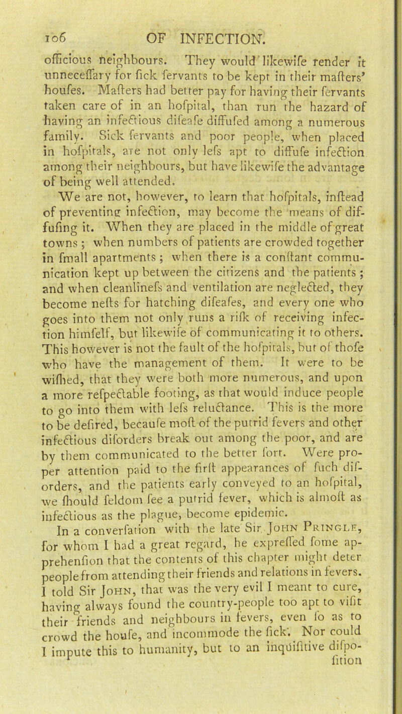 officious neighbours. They would 'likewife render it unnecefiary for fick fervants ro be kept in their matters’ houfes. Matters had better pay for having their fervants taken care of in an hofpital, than run the hazard of having an infe&ious difeafe diffufed among a numerous family. Sick fervants and poor people, when placed in hofpital?, are not only lefs apt to diffufe infettion among their neighbours, but have likewife the advantage of being well attended. We are not, however, ro learn that hofpitals, inttead of preventing infedlion, may become the means of dif- fufing it. When they are placed in the middle of great towns; when numbers of patients are crowded together in fmall apartments; when there is a conttant commu- nication kept up between the citizens and the patients; and when cleanlinefs and ventilation are neglebted, they become nefts for hatching difeafes, and every one who goes into them not only runs a rifk of receiving infec- tion himfelf, but likewife of communicaring it to others. This however is not the fault of the hofpitals, bur of thofe who have the management of them. It were to be wifhed, that they were both more numerous, and upon a more refpeclable footing, as that would induce people to go into them with lefs reluftance. This is the more to be dettred, becaufe mott of the putrid fevers and other infeftious diforders break out among the poor, and are by them communicated to the better fort. Were pro- per attention paid to the firtt appearances of fuch dif- orders, and the patients early conveyed to an hofpital, we fhould feldom fee a putrid fever, which is almott as infectious as the plague, become epidemic. In a converfation with the late Sir John Pringlr, for whom I had a great regard, he exprefled fome ap- prehenllon that the contents of this chapter might deter people from attending their friends and relations in fevers. 1 told Sir John, that was the very evil I meant to cure, having always found the country-people too apt to vifit their friends and neighbours in fevers, even lb as to crowd the houfe, and incommode the fick'. Nor could I impute this to humanity, but to an inquifitive dilpo- v lition