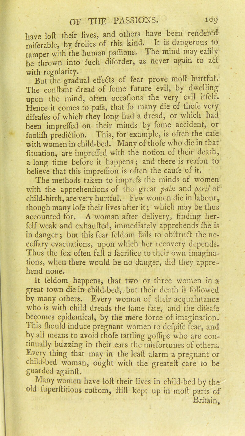 have loft their lives, and others have been rendered miferable, by frolics of this kind. It w dangerous to tamper with the human paflions. The mind may eafily be thrown into fuch diforder, as never again to act with regularity. But the gradual effe&s of fear prove molt hurtful. The conftant dread of fome future evil, by dwelling upon the mind, often occafions the very evil itfell. Hence it comes to pafs, that fo many die of thofe very difeafes of which they long had a dread, or which had been imprefled on their minds by fome accident, or foolifh prediction. This, for example, is often the cale with women in child-bed. Many of thofe who die in that fituation, are imprefled with the notion of their death, a long time before it happens ; and there is reafon to believe that this impreflion is often the caufe of it. The methods taken to imprefs the minds of women with the apprehenfions of the great pain and peril of child-birth, are very hurtful. Few women die in labour, though many lofe their lives after it; which may be thus accounted for. A woman after delivery, finding her- felf weak and exhaufted, immediately apprehends (lie is in danger ; but this fear feldom fails to obftruCt the ne- eeflary evacuations, upon which her recovery depends. Thus the fex often fall a facrifice to their own imagina- tions, when there would be no danger, did they appre- hend none. It feldom happens, that two or three women in a great town die in child-bed, but their death is followed by many others. Every woman of their acquaintance who is with child dreads the fame fate, and the difeafe becomes epidemical, by the mere force of imagination. This fhould induce pregnant women to defpife fear, and by all means to avoid thofe tattling goflips who are con- tinually buzzing in their ears the misfortunes of others. Every thing that may in the lead alarm a pregnant or child-bed woman, ought with the greateft care to be guarded again!!. Many women have loft their lives in child-bed by the old fuperftitious cuftom, ftill kept up in moft parts of Britain,