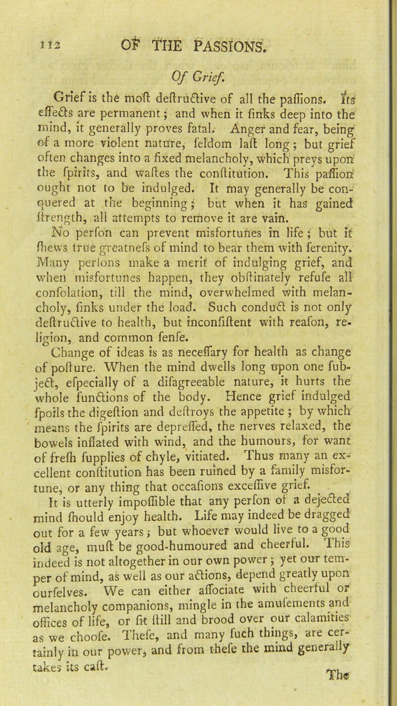 Of Grief. Grief is the motl deftru&ive of all the paflions. its effe&s are permanent; and when it finks deep into the mind, it generally proves fatal. Anger and fear, being of a more violent nature, feldom laft long; but grief often changes into a fixed melancholy, which preys upon the fpirits, and waftes the conftitution. This paffion ought not to be indulged. It may generally be con- quered at the beginning • but when it has gained lirength, all attempts to remove it are vain. No perfon can prevent misfortunes in life but it fhews true greatnefs of mind to bear them with ferenity. Many perlons make a merit of indulging grief, and when misfortunes happen, they obftinately refufe all confolation, till the mind, overwhelmed with melan- choly, finks under the load. Such conduft is not only deftructive to health, but inconfiftent with reafon, re- ligion, and common fenfe. Change of ideas is as neceffary for health as change of pofiure. When the mind dwells long upon one fub- jett, efpecially of a difagreeable nature, it hurts the whole functions of the body. Hence grief indulged fpoils the digeftion and deftroys the appetite ; by which means the fpirits are deprefled, the nerves relaxed, the bowels inflated with wind, and the humours, for want of frefli fupplies of chyle, vitiated. Thus many an ex- cellent conftitution has been ruined by a family misfor- tune, or any thing that occafions exceflive grief. It is utterly impoflible that any perfon ol a dejefted mind fhould enjoy health. Life may indeed be dragged out for a few years j but whoever would live to a good old age, rnuft be good-humoured and cheerlul. This indeed is not altogether in our own power ; yet our tem- per of mind, as well as our actions, depend greatly upon ourfelves. We can either aflociate with cheerful or melancholy companions, mingle in the amufements and offices of life, or fit ftill and brood over our calamities as we choofe. Thefe, and many fuch things, are cer- tainly in our power, and from thefe the mind generally takes its cafL