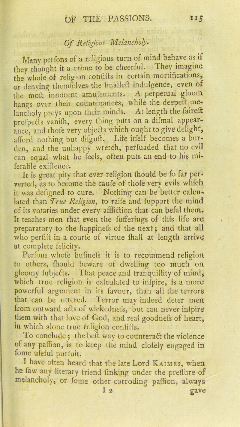 Of Religion* Melancholy* Many perfons of a religious turn of mind behave as if they thought it a crime to be cheerful. They imagine the whole of religion confifts in certain mortifications, or denying themfelves the fmallefl: indulgence, even of the mod innocent amufements. A perpetual glootn hangs over their countenances, while the deepeft me- lancholy preys upon their minds. At length the faired profpefts vanifh, every thing puts on a difmal appear- ance, and thofe very objefts which ought to give delight, afford nothing but difguft. Life itfelf becomes a bur- den, and the unhappy wretch, perfuaded that no evil can equal what he feels, often puts an end to hi$ mi- ferable exigence. It is great pity that ever religion fhould be fo far per- verted, as to become the caufe of thofe very evils which it vjas defigned to cure. Nothing can be better calcu- lated than Trite Religion, to raife and fupport the mind of its votaries under every affliction that can befal them. It teaches men that even the fufferings of this life are preparatory to the happinefs of the next; and that all who perfifi in a courfe of virtue fhall at length arrive at complete felicity. Perfons whofe bufmefs it is to recommend religion to others, fhould beware of dwelling too much on gloomy fubjects. That peace and tranquillity of mind* which true religion is calculated to inlpire, is a more powerful argument in its favour, than all the terrors that can be uttered. Terror may indeed deter men from outward a£ts of wickednefs, but can never infpire them with that love of God, and real goodnefs of heart, in which alone true religion confifts. To conclude ; the bell way to counteract the violence of any paffion, is to keep the mind clofely engaged in fotne ufeful purluit. I have often heard that the late Lord Kaimrs, when he faw any literary friend finking under the prelfure of melancholy, or fome other corroding paffion, always