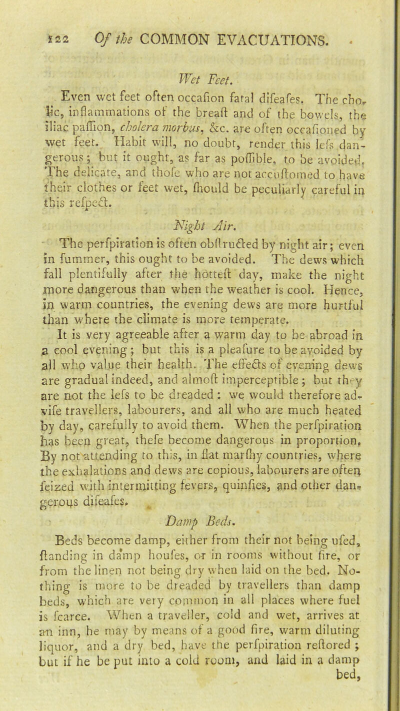 Wet Feet. Even wet feet often occafion fatal difeafes. The chor Jic, inflammations of the bread and of the bowels, the iliac paflion, cholera morbus, &c. are often occafioned by wet feet. Habit will, no doubt, render this lefs dan- gerous ; but it ought, as far as poflible, to be avoided. The delicate, and thofe who are not aecuftomed to have their clothes or feet wet, fltould be peculiarly careful in this refped. Night Air. The perfpiration is often obflru&ed by night air; even in fummer, this ought to be avoided. The dews which fall plentifully after the hotted day, make the night more dangerous than when the weather is cool. Hence, in warm countries, the evening dews are more hurtful than w'here the climate is more temperate. It is very agreeable after a warm day to be abroad in a cool evening ; but this is a pleafure to be avoided by all who value their health. The effe&s of evening dews are gradual indeed, and almoft imperceptible ; but tin y are not the lefs to be dreaded : we would therefore ad, vife travellers, labourers, and all who are much heated by day, carefully to avoid them. When the perfpiration has been great, thefe become dangerous in proportion. By not^attending to this, in fiat marfiiy countries, where the exhalations and dews are copious, labourers are often feized with intermitting fevers, quinfies, and other dan, geroqs difeafes. Damp Beds. Beds become damp, either from their not being ufed, handing in damp houfes, or in rooms without fire, or from the linen not being dry when laid on the bed. No- thing is more to be dreaded by travellers than damp beds, which are very common in all places where fuel is fcarce. When a traveller, cold and wet, arrives at a-n inn, he may by means of a good fire, warm diluting liquor, and a dry bed, have the perfpiration reftored ; but if he be put into a cold room, and laid in a damp bed.