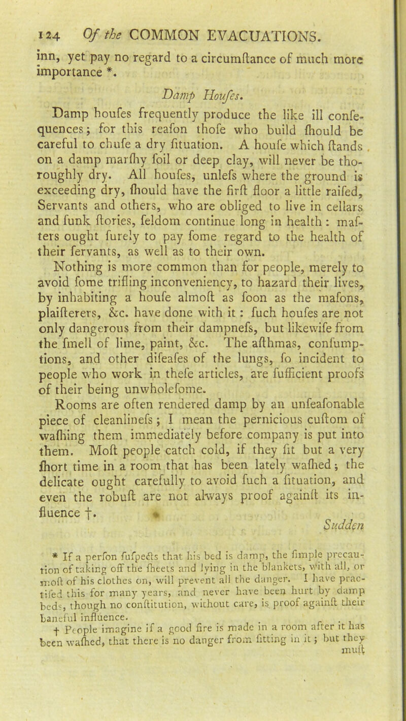 inn, yet pay no regard to a circumftance of much more importance *. Damp Houfes. Damp houfes frequently produce the like ill confe- quences; for this reafon thofe who build fhould be careful to chufe a dry fituation. A houfe which (lands . on a damp marfliy foil or deep clay, will never be tho- roughly dry. All houfes, unlefs where the ground is exceeding dry, fhould have the firft floor a little raifed. Servants and others, who are obliged to live in cellars and funk (lories, feldom continue long in health : maf- ters ought furely to pay fome regard to the health of their fervants, as well as to their own. Nothing is more common than for people, merely to avoid fome trifling inconveniency, to hazard their lives, by inhabiting a houfe almofl as foon as the mafons, plaifterers, &c. have done with it: fuch houfes are not only dangerous from their dampnefs, but likevvife from the fmell of lime, paint, &c. The afthmas, confump- tions, and other difeafes of the lungs, fo incident to people who work in thefe articles, are fufficient proofs of their being unwholefome. Rooms are often rendered damp by an unfeafonable piece of cleanlinefs \ I mean the pernicious cuftom of walking them immediately before company is put into them. Molt people catch cold, if they fit but a very fhort time in a room that has been lately waffled; the delicate ought carefully to avoid fuch a fituation, and even the robufl are not always proof againft its in- fluence f. » Sadden * If a perfon fufpe&s that his bed is damp, the fimple precau- tion of taking off the fheets and lying in the blankets, with all, or ir.oft of his clothes on, will prevent all the danger. I have prac- tited this for many years, and never have been hurt by damp beds, though no conftitution, without care, is proof again!! their baneful influence. _ f People imagine if a good fire is made in a room after it has been wafhed, that there is no danger from, fitting in it; but they mult