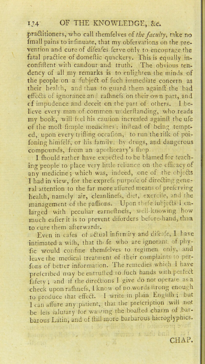 12A- OF THE KNOWLEDGE, &c. practitioners, who call themfelves of the faculty, rake no Email pains toinfinuate, that my obfervations on the pre- vention and cure of difeafes ferve only to encourage the fatal praCtice of domeflic quackery. This is equally in- confiftent with candour and truth. The obvious ten- dency of all my remarks is to enlighten the minds of the people on a fubjeft of fuch immediate concern as their health, and thus to guard them again ft’ the bad effedls of ignorance and rafhnefs on their own part, and cf impudence and deceit on the part of others. I be- lieve every man of common underftanding, who reads my book, will feel his caution increaled againll the ufe of the mod Ample medicines ; inllead of being tempt- ed, upon every trifling occafion, to run the rilk of poi- l'oning himfelf, or his familv, by drugs, and dangerous compounds, from an apothecary’s (hop I (hould rather have expelled to be blamed for reach- ing people to place very little reliance on the efficacy of any medicine; which was, indeed, one of the objefts I had in view, for the exprefs purpofe of directing gene- ral attention to the far more allured means of preferving health, namely air, cleanlinefs, diet, exercile, and the management of the pafiions. Upon thefe lubjects I en- larged with peculiar earneflnefs, well-knowing how much eafier it is to prevent diforders before-hand, thaa to cure them afterwards. Even in cafes of aCtual infin ity and difenfe, I have intimated a wifh, that th- fe who are ignorant of phy- fic would confine themfelves to regimen only, and leave the medical treatment of their complaints to per- fons of better information. The remedies which I have preferibed may beentrufled to Inch hands withpeifech fafety ; and if the directions I give do nor operate as a check upon rafhnefs, l know of no words lirong enough to produce that effect. 1 write in plain Lnglilh ; but lean allure any patient, that the prelcriptiqn will not be lets lalutary for wanting the boafted charm of bar- barous Latin, and of Hill more barbarous hieroglyphics. CHAP.