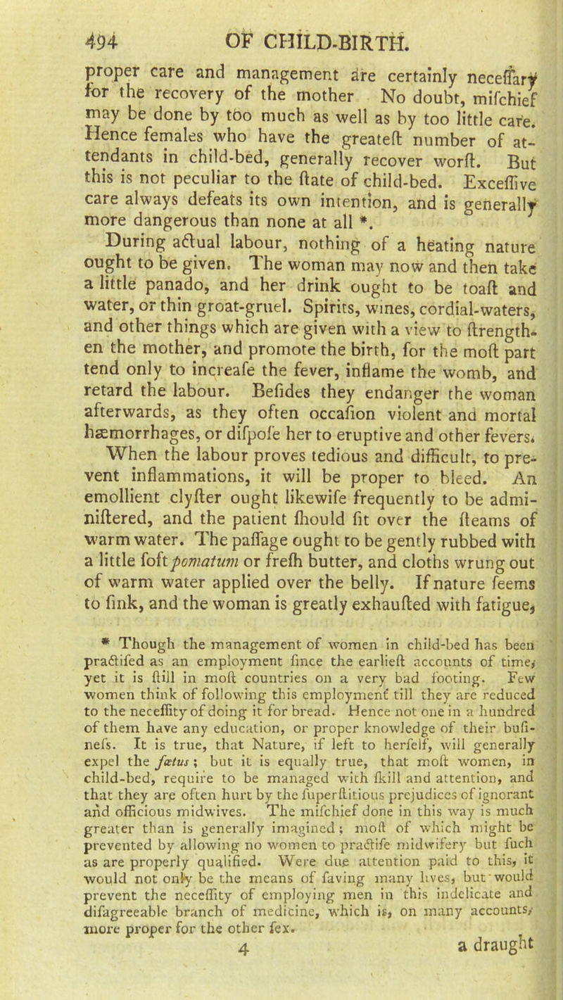 proper care and management are certainly neceffary for the recovery of the mother No doubt, mifchief may be done by tbo much as well as by too little cafe. Hence females who have the greated number of at- tendants in child-bed, generally recover word. But this is not peculiar to the date of child-bed. Exceffive care always defeats its own intention, and is generally more dangerous than none at all *. During aftual labour, nothing of a heating nature ought to be given. The woman may now and then take a little panado, and her drink ought to be toad and water, or thin groat-gruel. Spirits, wines, cordial-waters, and other things which are given with a view to Arength- en the mother, and promote the birth, for the mod part tend only to increafe the fever, inflame the womb, and retard the labour. Befides they endanger the woman afterwards, as they often occasion violent and mortal hemorrhages, or difpofe her to eruptive and other fevers. When the labour proves tedious and difficult, to pre- vent inflammations, it will be proper to bleed. An emollient clyder ought likewife frequently to be admi- nidered, and the patient fhould fit over the fleams of warm water. The pafiage ought to be gently rubbed with a little foftpomatum or frefh butter, and cloths wrung out of warm water applied over the belly. If nature feems to fink, and the woman is greatly exhaufled with fatigue, * Though the management of women in child-bed has been pra&ifed as an employment fince the earlieft accounts of time* yet it is ftill in moft countries on a very bad footing. Few women think of following this employment' till they are reduced to the neceffity of doing it for bread. Hence not one in a hundred of them have any education, or proper knowledge of their bufi- nefs. It is true, that Nature, if left to herfeif, will generally expel the fetus ; but it is equally true, that moft women, in child-bed, require to be managed with fkill and attention, and that they arp often hurt by the fuperftitious prejudices of ignorant and officious midwives. The mifchief done in this way is much greater than is generally imagined; moft of which might be prevented by allowing no women to praftife midwifery but fuch as are properly qualified. Were due attention paid to this, it would not only be the means of faving many lives, but would prevent the neceffity of employing men in this indelicate and difagreeable branch of medicine, which is, on many accounts,- more proper for the other fex. 4 a draught