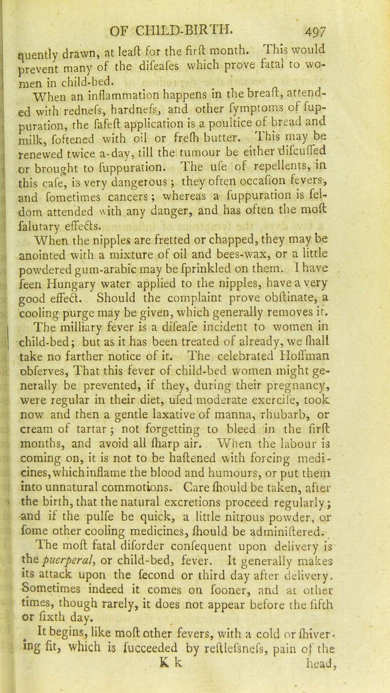 quently drawn, at leaf! for the fir ft month. This would prevent many of the difeafes which prove fatal to wo- men in child-bed. _ When an inflammation happens in the bread, attend- ed with rednefs, hardnefs, and other fymptoms of fup- puration, the fafeft application is a poultice of bread and milk, foftened with oil or frefh butter. This may be renewed twice a-day, till the tumour be either difcuffed or brought to fuppuration. The ufe of repellents, in this cafe, is very dangerous; they often occafion fevers-, and fometimes cancers; whereas a fuppuration is fel- dom attended with any danger, and has often the mod falutary effedts. When the nipples are fretted or chapped, they may be anointed with a mixture of oil and bees-wax, or a little powdered gum-arabic may be fprinkled on them. I have feen Hungary water applied to the nipples, have a very good effedt. Should the complaint prove obftinate, a cooling purge may be given, which generally removes it. The milliary fever is a difeafe incident to women in child-bed; but as it has been treated of already, we fhall take no farther notice of it. The celebrated Hoffman obferves, That this fever of child-bed women might ge- nerally be prevented, if they, during their pregnancy, were regular in their diet, ufed moderate exercile, took now and then a gentle laxative of manna, rhubarb, or cream of tartar ; not forgetting to bleed in the firft months, and avoid all fharp air. When the labour is coming on, it is not to be haftened with forcing medi- cines, which inflame the blood and humours, or put them into unnatural commotions. Care fhould be taken, after the birth, that the natural excretions proceed regularly; and if the pulfe be quick, a little nitrous powder, or fome other cooling medicines, fhould be adminiftered. The moft fatal diforder confequent upon delivery is the puerperal-, or child-bed, fever. It generally makes its attack upon the fecond or third day after delivery. Sometimes indeed it comes on fooner, and at other times, though rarely, it does not appear before the fifth or fixth day. It begins, like moft other fevers, with a cold or fhiver. ing fit, which is fucceeded by reftlefsnefs, pain of the K k head.