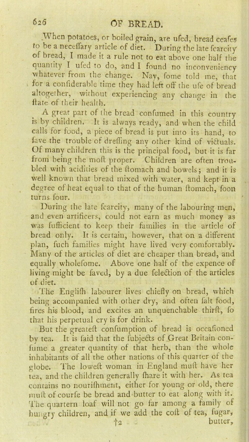 When potatoes, or boiled grain, are ufed, bread ceafes to be a neceffary article of diet. During the late fcarcity of bread, I made it a rule not to eat above one half the quantity I ufed to do, and I found no inconveniency whatever from the change. Nay, fome told me, that for a considerable time they had left off the ufe of bread altogether, without experiencing any change in the ftate of their health. A great part of the bread confumed in this country is by children. It is always ready, and when the child calls for food, a piece of bread is put into its hand, to lave the trouble of dreffmg any other kind of victuals. Of many children this is the principal food, but it is far from being the mod proper. Children are often trou- bled with acidities of the ffomach and bowels; and it is well known that bread mixed with water, and kept in a degree of heat equal to that of the human ftomach, foon turns four. During the late fcarcity, many of the labouring men, and even artificers, could not earn as much money as was fufficient to keep their families in the article of bread only. It is certain, however, that on a different plan, fuch families might have lived very comfortably. Many of the articles of diet are cheaper than bread, and equally wholefome. Above one half of the expence of living might be faved, by a due felection of the articles of diet. The Englifh labourer lives chiefly on bread, which being accompanied with other dry, and often lalt food, fires his blood, and excites an unquenchable third, fo that his perpetual cry is for drink. But the greateft confumption of bread is occafioned by tea. It is faid that the fubje&s of Great Britain con- fume a greater quantity of that herb, than the whole inhabitants of all the other nations of this quarter of the globe. The lowed woman in England mull have her tea, and rhe children generally fhare it with her. As tea contains no nourilhment, either for young or old, there muff of courle be bread and butter to eat along with it. The quartern loaf will not go far among a family of hungry children, and if we add the coft of tea, fugar, -\i .. . butter.