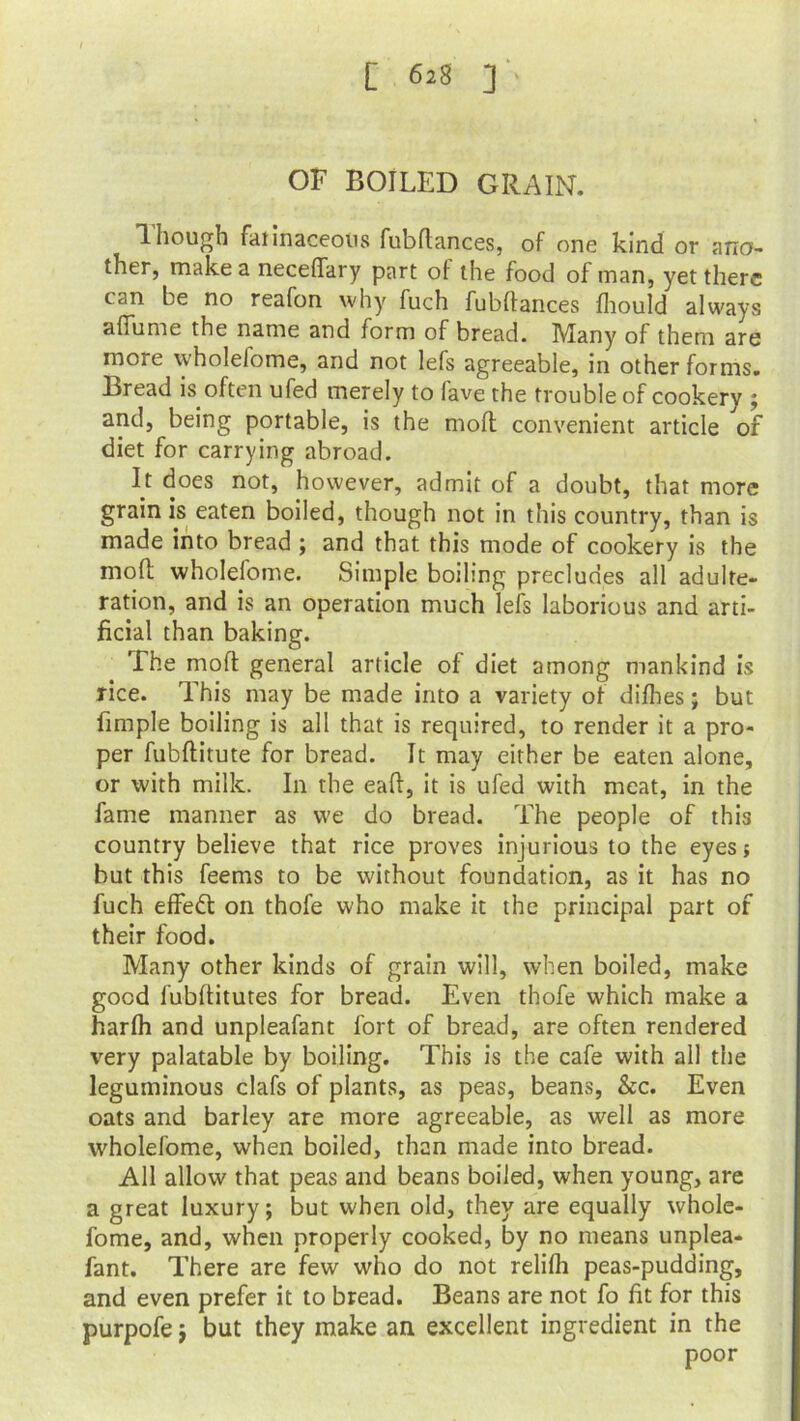 OF BOILED GRAIN. Though faiinaceous fubflances, of one kind or ano- ther, make a neceffary part of the food of man, yet there can be no reafon why fuch fubflances fhould always affume the name and form of bread. Many of them are more \\holelome, and not lefs agreeable, in other forms. Bread is often ufed merely to lave the trouble of cookery ; and, being portable, is the molt convenient article of diet for carrying abroad. It does not, however, admit of a doubt, that more grain is eaten boiled, though not in this country, than is made into bread ; and that this mode of cookery is the moft wholefome. Simple boiling precludes all adulte- ration, and is an operation much lefs laborious and arti- ficial than baking. The moft general article of diet among mankind is rice. This may be made into a variety of difhes; but fimple boiling is all that is required, to render it a pro- per fubflitute for bread. It may either be eaten alone, or with milk. In the eaft, it is ufed with meat, in the fame manner as we do bread. The people of this country believe that rice proves injurious to the eyes j but this feems to be without foundation, as it has no fuch effect on thofe who make it the principal part of their food. Many other kinds of grain will, when boiled, make good fubflitutes for bread. Even thofe which make a harfh and unpleafant fort of bread, are often rendered very palatable by boiling. This is the cafe with all the leguminous clafs of plants, as peas, beans, &c. Even oats and barley are more agreeable, as well as more wholefome, when boiled, than made into bread. All allow that peas and beans boiled, when young, are a great luxury; but when old, they are equally whole- fome, and, when properly cooked, by no means unplea- fant. There are few who do not relifh peas-pudding, and even prefer it to bread. Beans are not fo fit for this purpofe; but they make an excellent ingredient in the poor