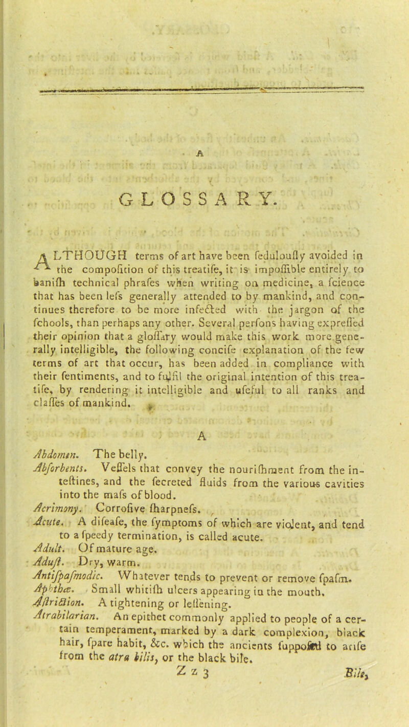 A GLOSSARY. LTHOUGH terms of art have been feduloully avoided in the compolicion of this treatife, it is impoffible entirely to aanifh technical phrafes when writing on medicine, a fcience that has been lefs generally attended to by mankind, and con- tinues therefore to be more infected with the jargon of the fchools, than perhaps any other. Several perfons having exprefied their opinion that a gloflaty would make this work, more gene- rally intelligible, the following concife explanation of the few terms of art that occur, has been added in compliance with their fentiments, and to fqjfil the original intention of this trea- tife, by rendering it intelligible and ufeful to all ranks and cla/Tes of mankind. ^ Abdomtn. The belly. Abforbents. Veflels that convey the nourifhment from the in- teftines, and the fecreted fluids from the various cavities into the mafs of blood. Acrimony. Corrofive fharpnefs. Acute. A difeafe, the fymptoms of which are violent, and tend to afpeedy termination, is called acute. Adult. Of mature age. Adujl. Dry, warm. Antifpafmodic. Whatever tends to prevent or remove fpafm. Aphtha. Small whiufh ulcers appearing ia the mouth. AHriaion. A tightening or lellening. Atrabilarian. An epithet commonly applied to people of a cer- tain temperament, marked by a dark complexion, biack hair, fpare habit, &c. which the ancients luppofini to anfe from the atra bills, or the black bile. A Bile,