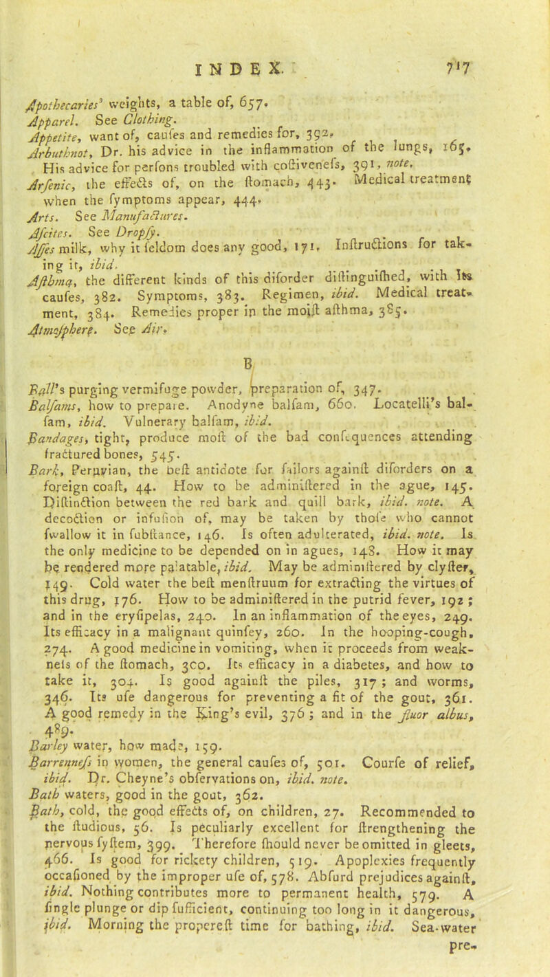 apothecaries’ weights, a table of, 657. Apparel. See Clothing. Appetite, want of, caufes and remedies for, 352, Ar but knot, Dr. his advice in the inflammation of the lungs, 165* His advice for perfons troubled with coflivenefs, 391 ■ note. Arfenic, the eft'e&s of, on the flomach, 443* Medical treatment when the fymptoms appear, 444. Arts. See Manufactures. Afcites. See Dropfy. AJfes milk, why it leldom does any good, 171, Inltrucuons for tak- ing ir, ibid■ _ . Aftbmq, the different kinds of this diforder diilinguifhed, with its caufes, 382. Symptoms, 383. Regimen, ibid. Medical treat- ment, 384. Remedies proper in the moift afthma, 385. Atmcjphere. See Air, B Pall’s purging vermifuge powder, preparation of, 347. Balfams, how to prepaie. Anodyne balfam, 660. Locatelli’s bal- fam, ibid. Vulnerary balfam, ibid. Bandages, tight, produce moil of the bad conf.qucnces attending fractured bones, 545. Bark, Peruvian, the bell antidote for Tailors againft diforders on a foreign coafl, 44. How to be adminUlered in the ague, 145. Diflinftion between the red bark and quill bark, ibid. note. A decoction or infufion of, may be taken by thole who cannot {wallow it in fubltance, 146. Is often adulterated, ibid. note. Is the only medicine to be depended on in agues, 143. How it may be rendered more palatable, ibid. May be admimilered by clyfter, 449. Cold water the beft menftruum for extrading the virtues of this drug, 176. How to be adminiftered in the putrid fever, 192 ; and in the eryfipelas, 240. In an inflammation of the eyes, 249. Its efficacy in a malignant quinfey, 260. In the hooping-cough. 274. A good medicine in vomiting, when it proceeds from weak- nels of the flomach, 3C0. Its efficacy in a diabetes, and how to take it, 304- Is good againit the piles, 317; and worms, 346. Its ufe dangerous for preventing a fit of the gout, 361. A good remedy in the King’s evil, 376 ; and in the fluor albas, 4R9. Barley water, how made, 159. Barrennefs in women, the general caufes of, 501. Courfe of relief, ibid. Dr. Cheyne’s obfervations on, ibid. note. Bath waters, good in the gout, 362. fath, cold, the good effects of, on children, 27. Recommended to the ftudious, 56. Is peculiarly excellent for flrengthening the pervops fyftem, 399. Therefore fhould never be omitted in gleets, 466. Is good for rickety children, 319. Apoplexies frequently occafioned by the improper ufe of, 578. Abfurd prejudices againll, ibid. Nothing contributes more to permanent health, 579. A fingle plunge or dip fufficient, continuing too long in it dangerous, 1'bid. Morning the propereft time for bathing, ibid. Sea-water pre-