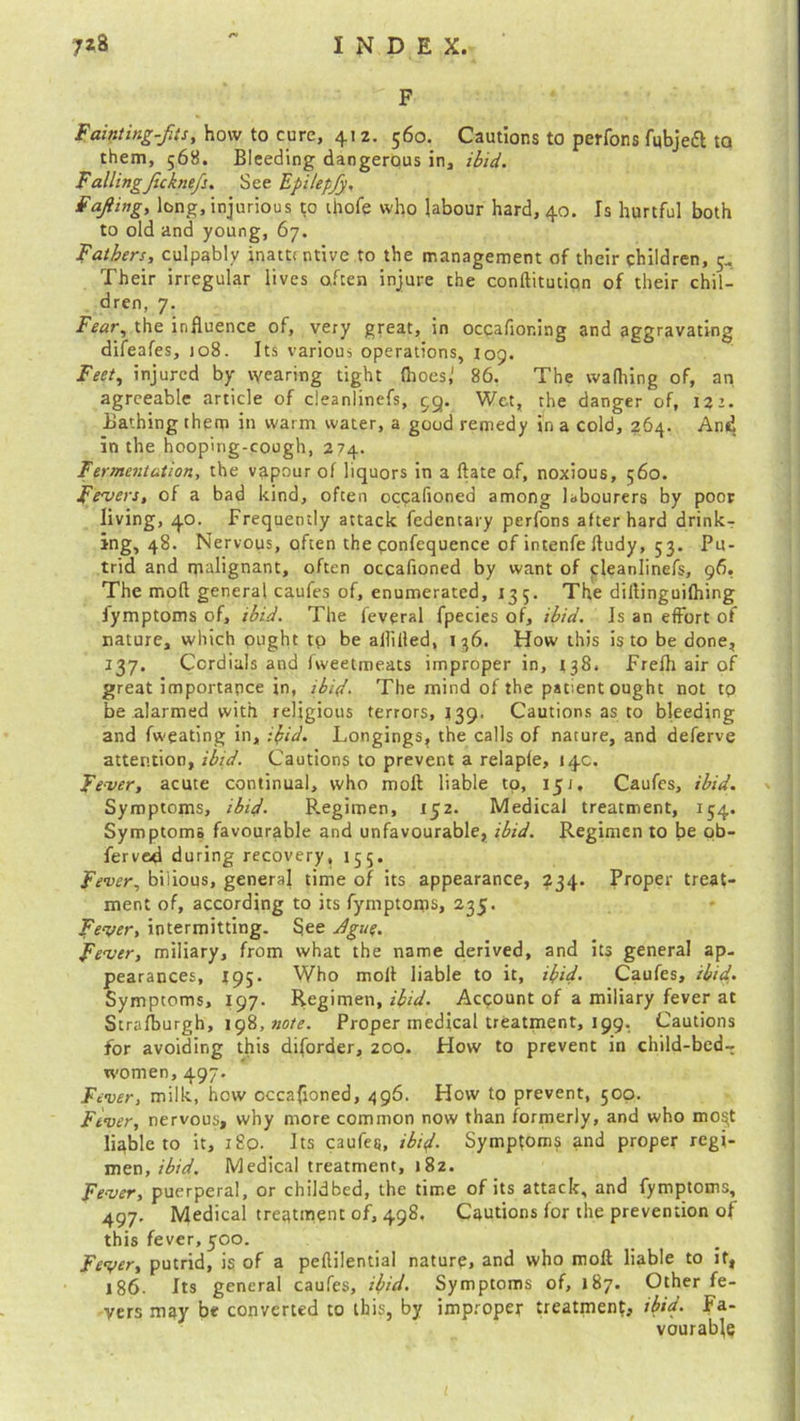 F Fainting-fits, how to cure, 412. 560. Cautions to perfons fubjeft to them, 568. Bleeding dangerous in, ibid. Falling Jicknefs. See Epilepjy, Ffiling, long, injurious to ihofe who labour hard, 40. Is hurtful both to old and young, 67. Fathers, culpably inattentive to the management of their children, 4. Their irregular lives often injure the conftitutipn of their chil- dren, 7. Fear, the influence of, very great, in occafioning and aggravating difeafes, 108. Its various operations, 109. Feet, injured by wearing tight (hoes,1 86. The wafhing of, an agreeable article of cleanlinefs, 99. Wet, the danger of, 122. Bathing them in warm water, a good remedy in a cold, 264. And in the hooping-cough, 274. Fermentation, the vapour of liquors in a ftate of, noxious, 560. Fevers, of a bad kind, often occafioned among labourers by poor living, 40. Frequently attack fedentary perfons after hard drink- ing, 48. Nervous, often the confequence of intenfe ftudy, 53. Pu- trid and malignant, often occafioned by want of <:leanlinefs, 96. The mod general caufes of, enumerated, 135. The diHinguilhing Jymptoms of, ibid. The feveral fpecies of, ibid. Is an effort of nature, which pught tp be aHiiled, 136. How this is to be done, 137. Cordials and fweetmeats improper in, 138. Frefh air of great importance in, ibid. The mind of the patient ought not tp be alarmed with religious terrors, 139. Cautions as to bleeding and fweating in, ibid. Longings, the calls of nature, and deferve attention, ibid. Cautions to prevent a relapfe, 14c. Fever, acute continual, who moft liable tp, 151, Caufes, ibid. Symptoms, ibid. Regimen, 152. Medical treatment, 154. Symptoms favourable and unfavourable, ibid. Regimen to be ob- ferved during recovery, 155. Fever, bilious, general time of its appearance, 234. Proper treat- ment of, according to its fymptoms, 235. Fever, intermitting. See Jgue. Fever, miliary, from what the name derived, and its general ap- pearances, 195. Who molt liable to it, ibid. Caufes, ibid- Symptoms, 197. Regimen, Acpount of a miliary fever at Strafburgh, 198, note. Proper medical treatment, 199, Cautions tor avoiding this diforder, 200. How to prevent in child-bed— women, 497. Fever, milk, how occafloned, 496. How to prevent, 500. Fever, nervous, why more common now than formerly, and who mo$t liable to it, 180. Its C3ufetj, ibid. Symptoms and proper regi- men,/'^. Medical treatment, 182. Fever, puerperal, or childbed, the time of its attack, and fymptoms, 497. Medical treatment of, 498. Cautions for the prevention of this fever, 500. Fever, putrid, is of a peftilential nature, and who moft liable to if, 186. Its general caufes, ibid. Symptoms of, 187. Other fe- vers may be converted to this, by improper treatment, ibid. Fa- vourable