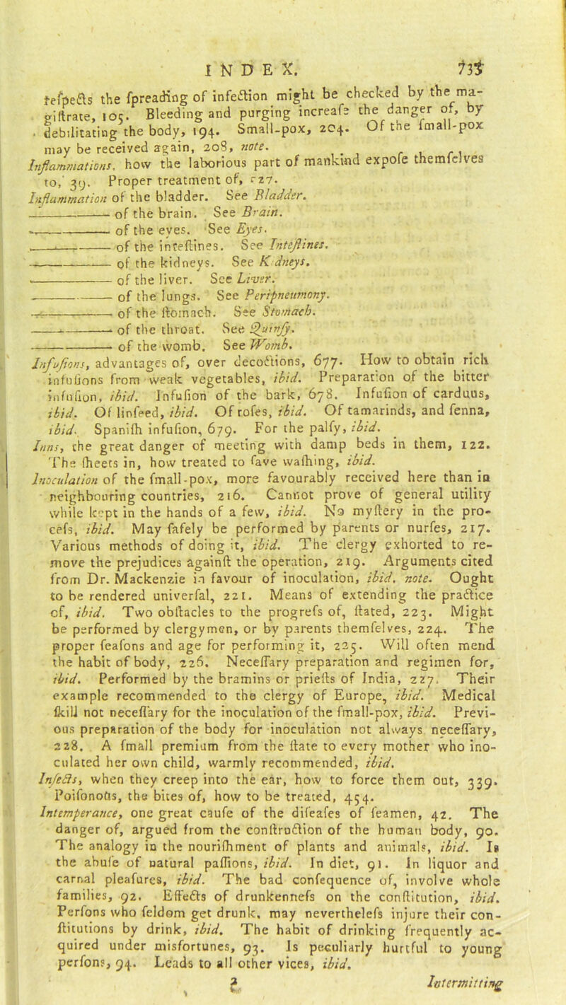 fefpe&s the fpreading of infection might be checked by the ma- giltrate, 105. Bleeding and purging increafe the danger of, by ■ debilitating the body, 194. Small-pox, 204. Of the fmall-pox may be received again, 208, note. Inflammations, how the laborious part of mankind expofe themfelves to,' 39. Proper treatment of, rz7. Inflammation of the bladder. See Bladder. -J of the brain. See Brain. of the eyes. See Eyes. . . of the inreftines. See InteJUnes. of the kidneys. See K dneys. • of the liver. See Liver. .— of the lungs. See Peripneumony. ~ of the rtoinach. See Stomach. — of the throat. See Shiinjy. — . of the womb. See Womb. Infvjions, advantages of, over decodions, 677. How to obtain riclv infufions from weak vegetables, ibid. Preparation of the bitter infufion, ibid. Infufion of the bark, 678. Infufion of carduus, ibid. Of linfeed, ibid. Of rofes, ibid. Of tamarinds, and fenna, 1 bid. Spanilh infufion, 679. For the palfy, ibid. Inns, the great danger of meeting with damp beds in them, 122. The fheets in, how treated to fave wafhing, ibid. Inoculation of the fmall-pox, more favourably received here than in neighbouring countries, 216. Cannot prove of general utility while kept in the hands of a few, ibid. No myltery in the pro- cefs, ibid. May fafely be performed by parents or nurfes, 217. Various methods of doing it, ibid. The clergy exhorted to re- move the prejudices againft the operation, 219. Arguments cited from Dr. Mackenzie in favour of inoculation, ibid. note. Ought to be rendered univerfal, 221. Means of extending the pra&ice cf, ibid. Two obrtacles to the progrefs of, flated, 223. Might be performed by clergymen, or by parents themfelves, 224.. The proper feafons and age for performing it, 225. Will often mend the habit of body, 226. Neceflary preparation and regimen for, ibid. Performed by the bramins or priefts of India, 2Z7. Their example recommended to the clergy of Europe, ibid. Medical IkilJ not neceflary for the inoculation of the fmall-pox, ibid. Previ- ous preparation of the body for inoculation not always neceflary, 228. A fmall premium from the Hate to every mother who ino- culated her own child, warmly recommended, ibid. Infefts, when they creep into the ear, how to force them out, 339. Poifonofts, the bites of, how to be treated, 454. Intemperance, one great caufe of the difeafes of feamen, 42. The danger of, argued from the conflruftion of the human body, 90. The analogy in the nourifhment of plants and animals, ibid. I* the abufe of Datural paflions, ibid. In diet, 91. In liquor and carnal pleafures, ibid. The bad confequence of, involve whole families, 92. Effeds of drunkennefs on the conflitution, ibid. Perfons who feldom get drunk, may neverthelefs injure their con- ftitutions by drink, ibid. The habit of drinking frequently ac- quired under misfortunes, 93. Is peculiarly hurtful to young perfons, 94. Leads to all other vices, ibid. Intermitting