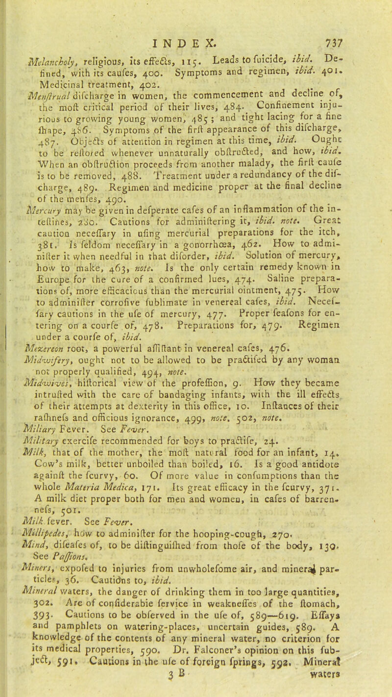 Melancholy, religious, its effe&s, 115. Leads to fuicide, ibid. De- fined, with its caufes, 400. Symptoms and regimen, ibid. 401. Medicinal treatment, 402. Menjirual difcharge in women, the commencement and decline of, the molt critical period of their lives, 484- Confinement inju- rious to growing young women, 485 ; and tight lacing for a fine fhape, 4S6. Symptoms of the firlt appearance of this difcharge, 487. Objects of attention in regimen at this time, ibid. Ought to be rello/ed whenever unnaturally obftrufted, and how, ibid. When an obftruflion proceeds from another malady, the firlt cauie is to be removed, 488. Treatment under a redundancy of the dif- charge, 489. Regimen and medicine proper at the final decline of the menfes, 490. Mercury may be given in defperate cafes of an inflammation of the in- ceflines, 280. Cautions for adminiltering it, ibid. note. Great caution neceflary in ufing mercurial preparations for the itch, 381. is feldom neceflary in a gonorrhoea, 462. How to admi- nilter it when needful in that diforder, ibid. Solution of mercury, how to make, 463, note. Is the only certain remedy known in Europe for the cure of a confirmed lues, 474. Saline prepara- tions of, more efficacious than the mercurial ointment, 475. How to adrninifler corrofive fublimate in venereal cafes, ibid. Necef- fary cautions in the ufe of mercury, 477. Proper feafons for en- tering on a courfe of, 478. Preparations for, 479. Regimen under a courfe of, ibid. Mezereon root, a powerful afliflant in venereal cafes, 476. Midvjfery, ought not to be allowed to be pra&ifed by any woman not properly qualified, 494, note. Midnuives, hiflorical view of the profeflion, 9. How they became intruded with the care of bandaging infants, with the ill effects of their attempts at dexterity in this office, 10. Inftances of their ralhnefs and officious ignorance, 499, note, 502, note. Miliary Fever. See Fever. Military exercife recommended for boys to pra&ife, 24. Milk, that of the mother, the molt natural food for an infant, 14. Cow’s milk, better unboiled than boiled, 16. Is a good antidote againft the fcurvy, 60. Of more value in confumptions than the whole Materia Medica, 171. Its great efficacy in the fcurvy, 371. A milk diet proper both for men and women, in cafes of barren- nefs, 501. Milk fever. See Fever. Millipedes, how to adrninifler for the hooping-cough, 270. Mmd, difeafes of, to be diftinguifhed from thofe of the body, 130. See Pa(Jions. Miners, expofed to injuries from unwholefome air, and mineral par- ticles, 36. Cautidns to, ibid. Mineral waters, the danger of drinking them in too large quantities, 302. Are of confiderabie fervice in weaknefics of the ftomach, 393. Cautions to be obferved in the ufe of, 589—619. EfTaya and pamphlets on watering-places, uncertain guides, 589. A knowledge of the contents of any mineral water, no criterion for its medical properties, 590. Dr. Falconer’s opinion on this fub- jcdt, 591, Cautions in the ufe of foreign fprings, 592. Mineral 3 B waters