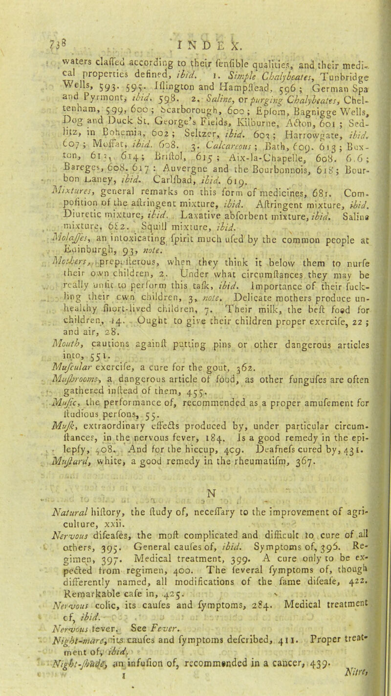 ?3S • ‘IN D E X. waters clafled according to their fenfible qualities, and their medi-. \T/ ProPerties ^e^nec*> ibid* i. Simple Chalybeates, Tunbridge Wells, 593. 593. Illington and Hampflead, 596; German Spa and Pyrmont, ibid. 59^- 2* Saline, or purging Chalybeates, Chel- ten ham, 599? 600; Scarborough, 600; Epfom, Bagnigge Wells, Dog and Duck St. George’s Fields, Kiiburne, ACton, 601 ; Sea- iitz, in Bohpmia, 602 ; Seltzer, ibid. 603 ; Harrowgate, ibid. (.07; Moffat, ibid. 608. 3. Calcareous', Bath, Cccj. 613; Bux- ton, 613, 614; Briftol, 615; Aix-la-Uhapelle, 60S. 6.6; Bareges, 608. 61 7 : Auvergne and the Bourbonnois, 618; Bour- bon L,auey, ibid. Carlfbad, ibid. 619, .'Mixtures, general remarks on this form of medicines, 681. Com- pofition of the adringent mixture, ibid. Adringent mixture, ibid. Diuretic mixture, ibid. Laxative aoforbent mixture, ibid. Salina mixture, 682. Squill mixture, ibid. biolajfes, an intoxicating fpirit much ufed by the common people at Euinburgh, 93, note. Movers,. j;pr epu lie rou s, when they think it below them to nurfe their otvn children, 2. Under what circumdances they may be really untie to perform this talk, ibid, importance of their fuell- ing their cwn children, 3, note. Delicate mothers produce un- healthy short-lived children, 7. Their milk, the bed foed for children, 14. Ought to give their children proper exercife, 22 ; and air, 28. Mouth, cautions againd putting pins or other dangerous articles into, 551. Mufcular exercife, a cure for the gout, 362. Mujbrooms, a dangerous article of food, as other fungufes are often gathered indead of them, 435. Mujic, the performance of, recommended as a proper amufement for lfudious perfons, 55. Mujk, extraordinary effects produced by, under particular circum- stances, in the nervous fever, 184. is a good remedy in the epi- lepfy, 408. And for the hiccup, 4C9. Deafnefs cured by, 431. Mu/lard, white, a good remedy in the rheumatifm, 367. Natural hillory, the dudy of, neceffary to the improvement of agri- culture, xxii. Nervous difeafes, the mod complicated and difficult to cure of all others, 395. General caufes of, ibid. Symptoms of, 395. Re- gimen, 397. Medical treatment, 399. A cure only to be ex- pected from regimen, 400. The leveral fymptoms of, though differently named, all modifications of the fame difeafe, 422. Remarkable cafe in, .425. - Nervous colic, its caufes and fymptoms, 284. Medical treatment cf, ibid. - ■ r ; Nervous fever. See Fever. Night-marcaufes and fymptoms deferibed, 411. Proper treat- ment of; ibid. Night-/h lid S', an infufion of, recommended in a cancer, 439. ^ '3