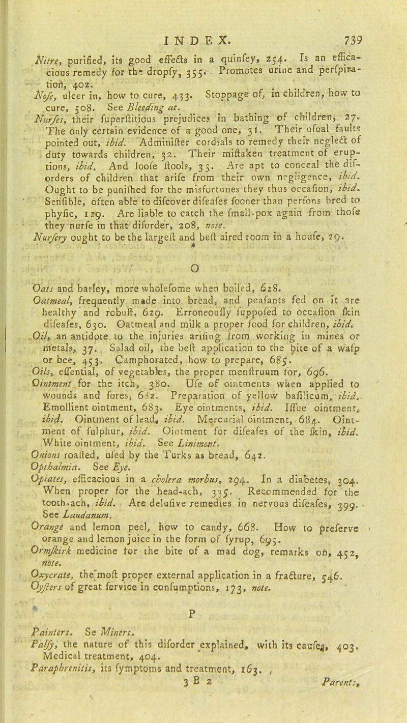 Nitre, purified, its good efFefls in a quinfey, 234- an effica“ cious remedy for the dropfy, 355* Promo^es urine and perfpira- tioh, 40Z. No/e, ulcer in, how to cure, 433. Stoppage of, in children, how to cure, 508. See Bleeding at. Nur/es, their fuperftitious prejudices in bathing of children* 27. The only certain evidence of a good one, 3t. Their ufual faults pointed out, ibid. Adminifter cordials to remedy their negleft of duty towards children, 32. Their miftaken treatment of erup- tions, ibid. And loofe ffools, 33. Are apt to conceal the dis- orders of children that arife from their own negligence, ibid. Ought to be punilhed for the misfortunes they thus occafion, ibid. Serifible, often able to difeover difeafes fooner than perfons hred to phyfic, 129. Are liable to catch the fmall-pox again from thofe they nurfe in that diforder, 208, note. Nur/ery ought to be the largeil and belt aired room in a houfe, 29. O Oats and barley, more wholefome when boiled, 628. Oatmeal, frequently made into bread, and peafants fed on it are healthy and rebuff, 629. Erroneoufly fuppofed to occafion lkin difeafes, 630. Oatmeal and milk a proper food for children, ibid. Oil, an antidote to the injuries arifing from working in mines or metals, 37. Salad oil, the belt application to the bite of a wafp or bee, 453. Camphorated, how to prepare, 685. Oils, effential, of vegecabbes, the proper menltruum for, 696. Ointment for the itch, 380. Ufe of ointments when applied to wounds and fores, 632. Preparation of yellow bafilicum, ibid.- Emollient ointment, 683. Eye ointments, ibid. Iflue ointment, ibid. Ointment of lead, ibid. Mercurial ointment, 684. Oint- ment of fulphur, ibid. Ointment for difeafes of the fkin, ibid. White ointment, ibid. See Liniment. Onions roalted, ufed by the Turks as bread, 642. Optbalmia. See Eye. Opiates, efficacious in a cholera morbus, 294. In a diabetes, 304. When proper for the head-ach, 335. Recommended for the tooth-ach, ibid. Are delufive remedies in nervous difeafes, 399. See Laudanum. Orange and lemon peel, how to candy, 668. How to preferve orange and lemon juice in the form of fyrup, 693. Ormjkirk medicine tor the bite of a mad dog, remarks on, 452, note. Oxycrate, thejmoft proper external application in a frafture, 346. Oy/lers of great fervice in confumptions, 173, note. P Painters. Se Miners. Palfy, the nature of this diforder explained, with its caufe^, 403. Medical treatment, 404. Paraphrenitis, its fymptoms and treatment, 163. , 3 B 2 Parents,