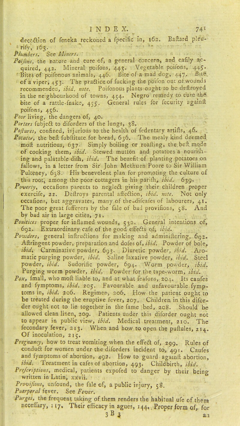 decc£lion of feneka reckoned a fpecific in, 162. Ballard pleu- rify, 163. Plumbers. See Miners. Poifons, the nature and cure of, a general concern, and eafily ac- quired, 442. Mineral poifons, 443. Vegetable poifons, 445* Bites of poifonous animals, 446. Bite of a mad dog, 447. Bitfe. of a viper, 453. The pra&iceof fucking the poifon out of wounds recommended, ibid. note. Poifonous plants ought to be deftroyed in the neighbourhood of towns, 454. Negro remedy to cure the bite of a rattle-fnake, 455. General rules for fecurity againit poifons, 456. Poor living, the dangers of, 40. Porters fubjefl to diforders of the lungs, 38. Pofluresy confined, injurious to the health of fedentary artifls, 46. Potatoe, the bed fubditute for bread, 636. The mealy kind deemed mod nutritious, 637. Simply boiling or roading, the bed mo.de of cooking them, ibid. Stewed mutton and potatoes a nourilh- ing and palatable dilh, ibid. The benefit of planting potatoes on fallows, in a letter from Sir John Methuen Poore to Sir William Pulteney, 638. His benevolent plan for promoting the culture of this root, among the poor cottagers in his parifh, ibid. 639. Poverty, occafions parents to negledt giving their children proper exercife, 22. Dedroys parental aftedlion, ibid. note. Not only occafions, but aggravates, many of the-difeafes of labourers, 41. The poor great fufferers by the fale of bad provifions, 58. And by bad air in large cities, 71. Poultices proper for inflamed wounds, 532. General intentions of, 692. Extraordinary cafe of the good effefts of, ibid. Powders, general indruftions for making and adminiflering, 692. Aflringent powder, preparation and dofes of, ibid. Powder of bole, ibid. Carminative powder, 693. Diuretic powder, ibid. Aro- matic purging powder, ibid. Saline laxative powder, ibid. Steel powder, ibid. Sudorific powder, 694. Worm powder, ibid. Purging worm powder, ibid. Powder for the tape-worm, ibid. Pox, fmall, who mod liable to, and at what feafons, 204. Its caufes and fymptoms, ibid. 205. Favourable and unfavourable fymp- toms in, ibid. 206. Regimen, 206. Flow the patient ought to be treated during the eruptive fever, 207. Children in this difor- der ought not to lie together in the fame bed, 208. Should be allowed clean linen, 209. Patients under this diforder ought not to appear in public view, ibid. Medical treatment, 210. The fecondary fever, 213. When and how to open the pudules, 214. Of inoculation, 215. Pregnancy, how to treat vomiting when the effeft of, 299. Rules of conduft for women under the diforders incident to, 491. Caufes and fymptoms of abortion, 492. How to guard againit abortion, ibid. Treatment in cafes of abortion, 493. Childbirth, ibid. Prejcriptions, medical, patients expofed to danger by their being written in Latin, xxvii. Provifions, unfound, the fale of, a public injury, 58. Puerperal fever. See Fever. Purges, the frequent taking of them renders the habitual ufe of them neceflary, 117, Their efficacy in agues, 144. Proper form of, for 3 B 3 aa