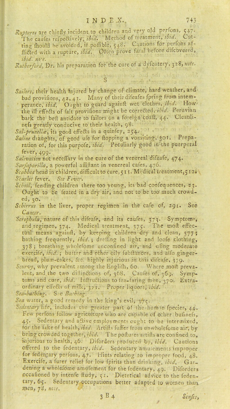 IiNDE X, 745 Ruptures are chiefly incident to children and very old per fens, 547. The caufes refpedlively, ibid. Method of treatment, uid. Cut- ting fliould be avoided, if poflible, 548. Cautions for perfons af- flicted with a rupture, ibid. Often prove fatal before aifeovered, ibid. rive. Rutherford, Dr. his preparation for the cure of a dyfentery, 328, note. S ... Sailors, their health Injured by change of climate, hard weather, and bad provifions, 42, 43. Many of their difeafes fpring from intem- perance,?^/^. Ought to guard againft wet clothes, ibid. How the ill effeCts of fait provifions might be corrected,ibtd. Peruvian bark the bed; antidote to bailors on a foreign cdi'ff, 44' Cleatili- nefs greatly conducive to their health, 98. Sal-prunella, its good effeCts in a quinfey, 254. Saline draughts, of good ufe for flopping a vomiting, 301. Prepa- ration of, for this purpofe, ibid. Peculiarly good in the puerperal fever, 499. Salivation not neceflarv in the cure of the venereal difeafe, 474. Sarfaparilla, a powerful afliflant in venereal cafes, 476. Scabbea head in children, difficult to cure,511. Medical treatment,; I2i Scarlet fever. See Fever. School, fending children there too young, its bad confequences, 23. Ought to be feated in a dry air, and not to be too much crowd- ed, 30. Schirrus in the liver, proper regimen in the cafe of, 291. See Cancer. Scrophttla, nature of this difeafe, and its caufes, 373. Symptom*, and regimen, 374. Medical treatment, 375. The mod effec- tual means againft, by keeping children dry and clean, 3774 bathing frequently, ibid.; drsffing in light and loofe clothing, 378; breathing w'nolefome unconfined air, and ufing moderate exercife, ibid. ; butter and other oily fobftarices, and alfo ginger- bread, plum-cakes, Scc. highly injurious in this difeafe, 379. Scurvy, why prevalent among the Englifh, 60. Where .molt preva- lent, and the two dillinCtions of, 368. Caufes of, 369. Symp- toms and cure, ibid. InftruCtions to fea-faring men, 370, Extra- ordinary efteCts of milki 371. Proper liquors, ibid. Sea-bathing. S c Bathing. Sea water, a good remedy in the king’s evil, 375. Sedentary Ufe, includes the greater part of the human fpccies, 44. Few perfons follow agriculture who are capable of other bufinefs, 4;. Sedentary and aCtive employments ought to be intermixed, for the fake of health,ilid: Artifts fuller from unwholefome air, by being crowded together, ibid. The poflures artifts are confined to, injurious to health, 46. Diforders produced by, ibid. Cautions offered to the fedentary, ibid. Sedentary amuiements itnprooer for federgary perfons, 47. Hints relating to improper food, 48. Exercife, a furer relief for low fpirits than drinking, ibid. Gar- dening a wholefome amufement for the fedentary, 49. Diforders pccafioned by intenfe fludy, ;i. Dietetical advice to the feden- tary, 65. Sedentary occupations better adapted to women than yyj nacn 3^4 Safes,