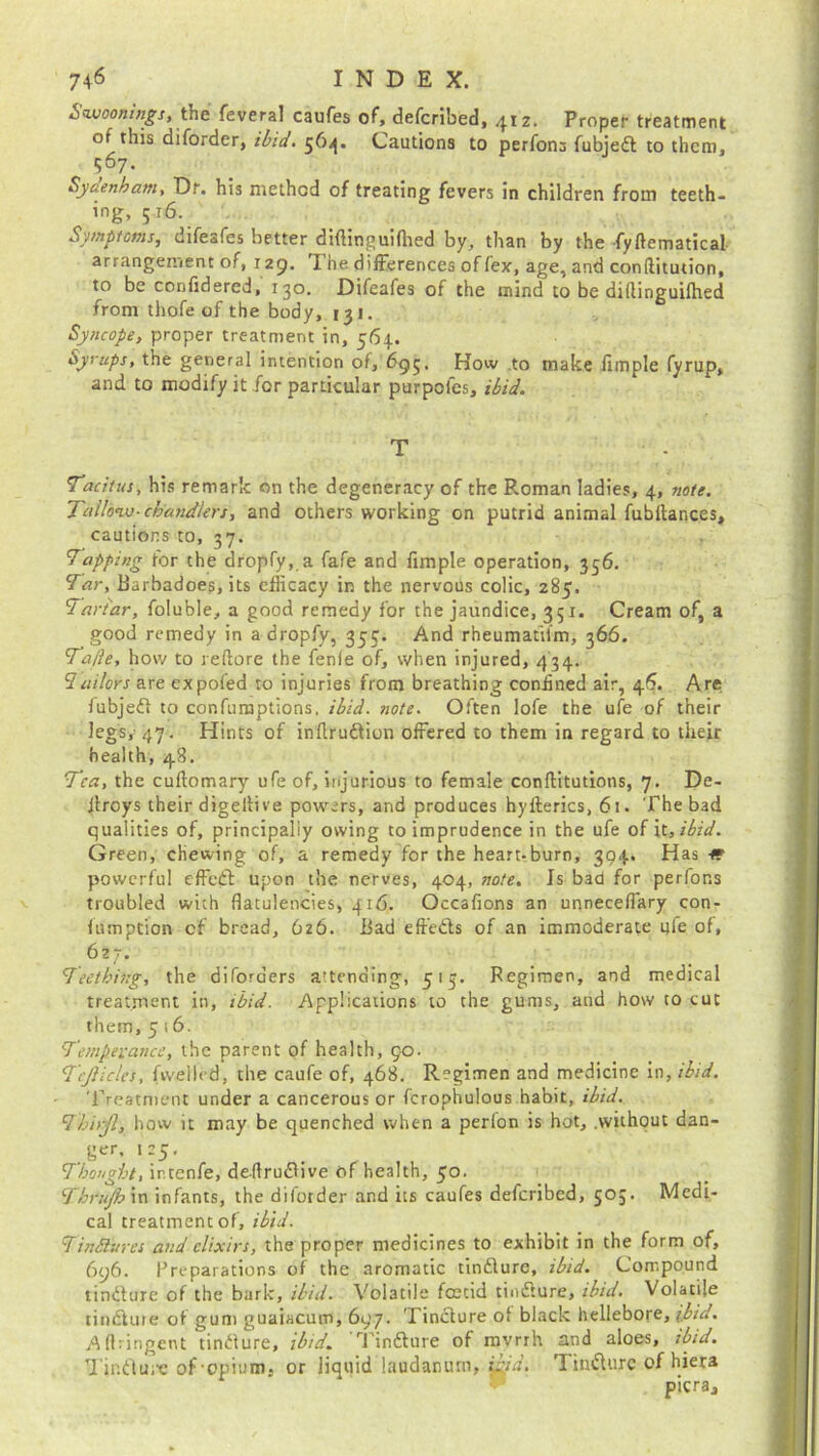 Swooning:, the feveral caufes of, defcribed, 412. Proper treatment of this diforder, ibid. 564. Cautions to perfona fubjed to them, 967. Syaenham, Dr. his method of treating fevers in children from teeth- ing, 5 r6. Symptoms, difesfes better diftinguifhed by, than by the fyftematical arrangement of, 129. The differences of fex, age, and conftitution, to be confidered, 130. Difeafes of the mind to be didinguifhed from thofe of the body, 131. Syncope, proper treatment in, 564. Syrups, the general intention of, 695. How to make fimple fyrup, and to modify it for particular purpofes, ibid. T Tacitus, his remark on the degeneracy of the R.oman ladies, 4, note. Tallow-chandlers, and others working on putrid animal fubftances, cautions to, 37. Tapping for the dropfy, a fafe and fimple operation, 356. Tar, Barbadoes, its efficacy in the nervous colic, 285. Tartar, foluble, a good remedy for the jaundice, 351. Cream of, a good remedy in a dropfy, 353. And rheumatilm, 366. Taile, how to reflore the fenfe of, when injured, 434. ‘Jailors are expofed to injuries from breathing confined air, 46. Are fubjed to confumptions, ibid. note. Often lofe the ufe of their legs, 47. Hints of inflrudion offered to them in regard to their health, 48. Tea, the cudomary ufe of, injurious to female conditutions, 7. De- Jlroys their digellive powers, and produces hyfterics, 61. The bad qualities of, principally owing to imprudence in the ufe of it, ibid. Green, chewing of, a remedy for the heart-burn, 304. Has « powerful effed upon the nerves, 404, note. Is bad for perfons troubled with flatulencies, 416. Occafions an unneceflary con- fumption of bread, 626. Bad effeds of an immoderate ufe of, 627. Teething, the di (orders attending, 515. Regimen, and medical treatment in, ibid. Applications to the gums, and how to cut them, 5 i 6. Temperance, the parent of health, 90. Tcjlicles, (welled, the caufe of, 468. Regimen and medicine in, ibid. Treatment under a cancerous or fcrophulous habit, ibid. Jhirjl, how it may be quenched when a perlon is hot, .without dan- ger, 125. Thought, ir.tenfe, deftrudive of health, 50. Thrujh in infants, the diforder and its caufes deferibed, 50;. Medi- cal treatment of, ibid. Tindlurcs and elixirs, the proper medicines to exhibit in the form of, 696. Preparations of the aromatic tindure, ibid. Compound tindure of the bark, ibid. Volatile foetid tindure, ibid. Volatile tindure of gum guaiacum, 697. Tindure of black hellebore, ibid. Afbingent tindure, ibid. Tindure of mvrrh and aloes, ibid. Tindure of-opium, or liquid laudanum, ibid. Tindure of hiera