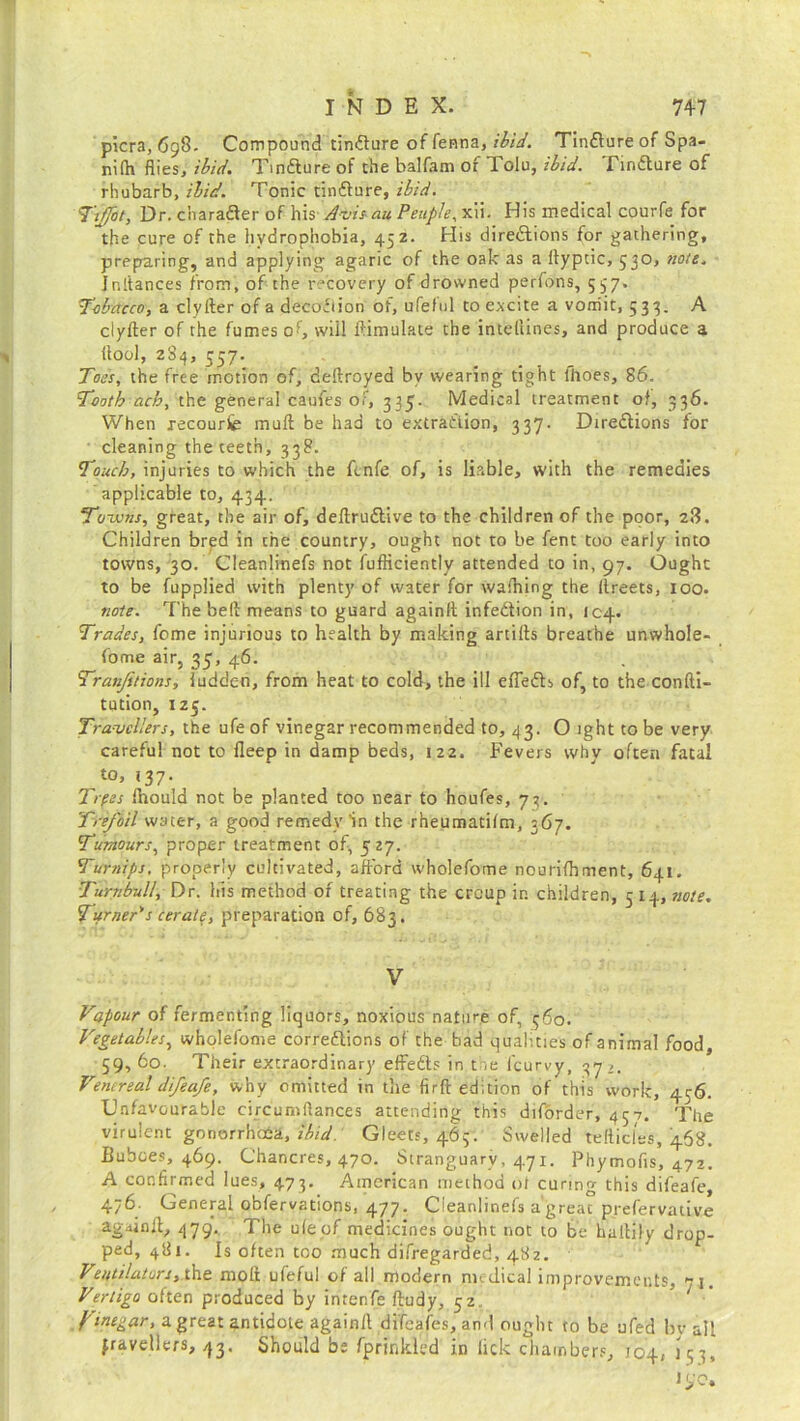 picra, 698. Compound tindure of fenna, ibid. Tindure of Spa- nifh flies, ibid. Tindure of the balfam of Tolu, ibid. Tindure of rhubarb, ibid. Tonic tindure, ibid. Tiffot, Dr. character of his Avis au People, xii. His medical courfe for the cure of the hydrophobia, 45 z. His directions for gathering, preparing, and applying agaric of the oak as a llyptic, 530, note. Jnltances from, of the recovery of drowned perfons, 537. Tobacco, a clyfter of a decofiion of, ufeful to excite a vomit, 533. A clyfter of the fumes of, will Simulate the intellines, and produce a (tool, 23^, 557. Toss, the free motion of, deftroyed by wearing tight lhoes, 86. Tooth acb, the general caufes of, 335'- Medical treatment of, 336. When recourse mull be had to extraction, 337. Directions for cleaning the teeth, 338. Touch, injuries to which the fcnfe of, is liable, with the remedies applicable to, 434. Towns, great, the air of, deftrudive to the children of the poor, 28. Children bred in the country, ought not to be fent too early into towns, 30. Cleanlinefs not fufficiently attended to in, 97. Ought to be fupplied with plenty of water for waffling the llreets, 100. note. The bell means to guard againlt infedion in, ic4- Trades, feme injurious to health by making artifts breathe unwhole- fome air, 35, 46. Tranjitions, ludden, from heat to cold, the ill efieds of, to the confti- tution, 125. Travellers, the ufeof vinegar recommended to, 43. O ight to be very careful not to fleep in damp beds, 122. Fevers why often fatal to, 137. Trpss Iflould not be planted too near to houfes, 73. Trefoil water, a good remedy in the rheumatifm, 367. Tumours, proper treatment of, 527. Turnips, properly cultivated, afford wholefome nourifhment, 641. Turnbull, Dr. his method of treating the croup in children, 5 14, note. Turner's cerate, preparation of, 683. V Vapour of fermenting liquors, noxious nature of, 360. Vegetables, wholefome corredions of the bad qualities of animal food, 59, 60. Their extraordinary effeds in t ie (curvy, 37 Ventreal difeafe, why omitted in the firft edition of this work, 456. Unfavourable circumftances attending this diforder, 457. The virulent gonorrhoea, ibid. Gleets, 465. Swelled tefticles, 468. Buboes, 469. Chancres, 470. Stranguary, 471. Phymofis, 472. A confirmed lues, 473. American method of curing this difeafe, 476. General obfervations, 477. Cleanlinefs a great prefervative agdinfl, 479'. The uleof medicines ought not to be haltily drop- ped, 481. Is often too much difregarded, 482. Ventilators, the molt ufeful of all modern nudical improvements, *1. Vertigo often produced by intenfe ftudy, 52 fine gar, a great antidote againll difeafes, and ought to be ufed bv all travellers, 43. Should be fprinkled in lick chambers, 104; j 3 3,