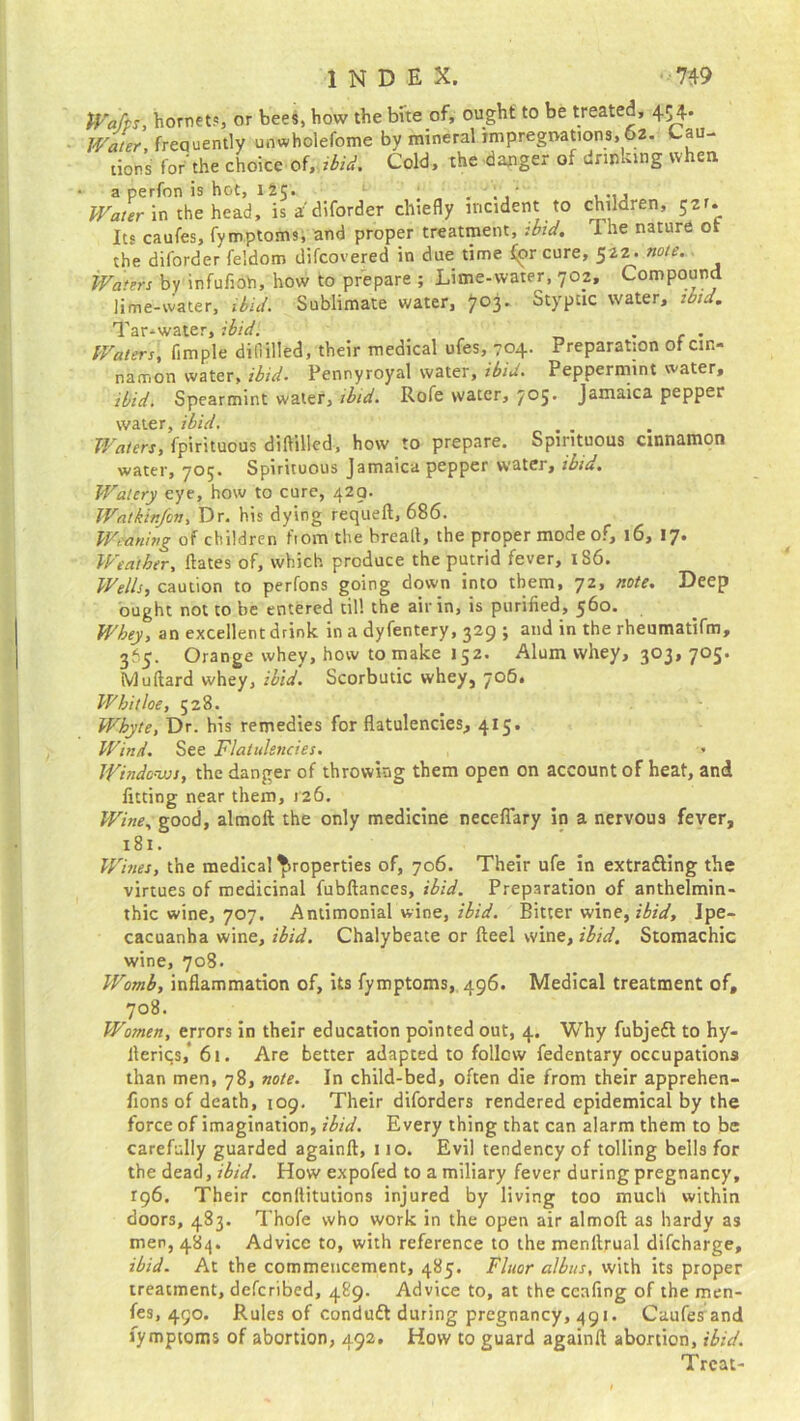 Wafts, hornet?, or bees, how the bite of, ought to be treated, 454* Water frequently unwholefome by mineral impregnations, 62. Cau- tions for'the choice of, ibid. Cold, the danger of drinking when a perfon is hot, 125* . . ' ..., Water in the head, is a'diforder chiefly incident to chilaren, 521. Its caufes, fymptoms, and proper treatment, :btd. I he nature ot the diforder feldom difcovered in due time for cure, 522. note. Waters by infufioh, how to prepare ; Lime-water, 702, Compound lime-water, ibid. Sublimate water, 703. Styptic water, ibid. Tar-water, ibid. _ . c . Waters, fimple difiilled, their medical ufes, 704. Preparation of cin- namon water, ibid. Pennyroyal water, ibid. Peppermint water, ibid. Spearmint water, ibid. Rofe water, 705. Jamaica pepper water, ibid. . Waters, fpirituous difiilled, how to prepare. Spirituous cinnamon water, 705. Spirituous Jamaica pepper water, ibid. Watery eye, how to cure, 429. Wat kin/on. Dr, his dying requefl, 686. Weaning of children fiom the breall, the proper mode of, 16, 17. Weather, Hates of, which produce the putrid fever, 186. Wells, caution to perfons going down into them, 72, note. Deep ought not to be entered till the air in, is purified, 560. Whey, an excellent drink in a dyfentery, 329 j and in the rheumatifm, 365. Orange whey, how to make 152. Alum whey, 303, 705. Muftard whey, ibid. Scorbutic whey, 706. Whitloe, 528. Whyte, Dr. his remedies for flatulencies, 4x5. Wind. See Flatulencies. , • Windows, the danger of throwing them open on account of heat, and fitting near them, 126. Wine, good, almoft the only medicine neceflary in a nervous fever, 181. Wines, the medical properties of, 706. Their ufe in extra&ing the virtues of medicinal fubftances, ibid. Preparation of anthelmin- thic wine, 707. Antimonial wine, ibid. Bitter wine,ibid. Ipe- cacuanha wine, ibid. Chalybeate or fteel wine, ibid. Stomachic wine, 708. Womb, inflammation of, its fymptoms, 496. Medical treatment of, 708. Women, errors in their education pointed out, 4. Why fubjett to hy- fteriqs,* 61. Are better adapted to follow fedentary occupations than men, 78, note. In child-bed, often die from their apprehen- fions of death, 109. Their diforders rendered epidemical by the force of imagination, ibid. Every thing that can alarm them to be carefully guarded againft, 110. Evil tendency of tolling bells for the dead, ibid. How expofed to a miliary fever during pregnancy, 196. Their conllitutions injured by living too much within doors, 483. Thofe who work in the open air almoft as hardy as men, 484. Advice to, with reference to the menftrual difcharge, ibid. At the commencement, 485. Fluor albus, with its proper treatment, defcribed, 489. Advice to, at the ccafing of the men- fes, 490. Rules of condudt during pregnancy, 491. Caufes and fymptoms of abortion, 492. How to guard againft abortion, ibid. Treat-