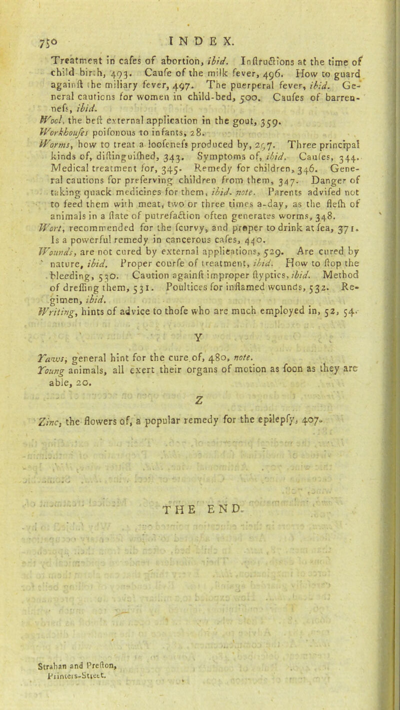 7i° Treatment in cafes of abortion, ibid. Inftru&ions at the time of child binh, 493. Caufe of the milk fever, 496. How to guard againft 1 be miliary fever, 497. The puerperal fever, ibid. Ge- neral cautions for women in child-bed, 500. Caufes of barren- nefs, ibid. Wool the bell external application in the gout, 359. Workkoufes poifonous to infants, 28. Worms, how to treat a loofenefs produced by, 297. Three principal kinds of, diflinguilhed, 343. Symptoms of, ibid. Caufes, 344. Medical treatment for, 345. Remedy for children,,346. Gene- ral cautions for preferving children from them, 347. Danger of taking quack medicines for them, ibid- note. Parents advifed not to feed them with meat, two or three times a-day, as the flelh of animals in a (late of putrefaction often generates worms, 348. Wort, recommended for the fcurvy, and proper to drink atfea, 571. Is a powerful remedy in cancerous cafes, 440. Wounds, are not cured by external applications, 529. Are cured by ' nature, ibid. Proper courfe of treatment, ibid. How to Hop the bleeding, 530. Caution againft improper ftyptics, ibid. Method of dreffing them, 531. Poultices for inflamed wounds, 532. Re- gimen, ibid. Writing, hints of advice to thofe who are much employed in, 52, 54. Y Yaws, general hint for the cure,of, 480, note. Young animals, all exert their organs of motion as foon as they arc able, 20. Z Zinc, the flowers of, a popular remedy for the epilepfy, 407- THE END. Straban and Prefton, Piinteis-Stiett.