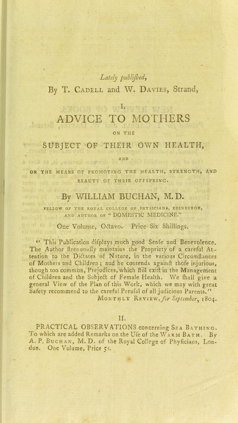 Lately publiJJjedy By T. Cadell and W. Davies, Strand, I. ADVICE TO MOTHERS ' * t * ’ 1 ‘ - ' 1 ~ ON THE / [ SUBJECT OF THEIR OWN HEALTH, AND ON THE MEANS OF PROMOTING THE HEALTH, STRENGTH, AND ■ BEAUTY OF THEIR OFFSPRING. By WILLIAM BUCHAN, M.D. FELLOW OF THE ROYAL COLLEGE OF PHYSICIANS, EDINBURGH, and author of “ DOMESTIC MEDICINE.” One Volume, Octavo. Price- Six Shillings. “ This Publication difplays much good Senfe and Benevolence. The Author ftrenuoufly maintains the Propriety of a careful At- tention to the Didlaces of Nature, in the various Circumftances of Mothers and Children ; aud he contends againft thefe injurious, though too common. Prejudices, which ftill exiftin the Management of Children and the Subjedt cf Female Health. We (hall give a general View of the Plan of this Work, which we may with great Safety recommend to the careful Perufal of all judicious Parents.” Monthly RkviEw,/cr September, 1804. II. PRACTICAL OBSERVATIONS concerning Sea Bathing. To which are added Remarks on the Ufe of the Warm Bath. By A. P. Buchan, M.D. of the Royal College of Phyficians, Lon- don. One Volume, Price 55. 1