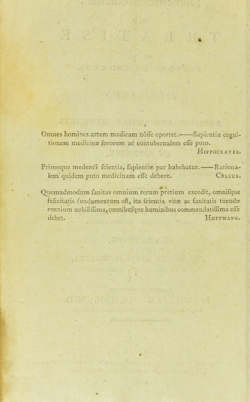 Omnes homines artem mcdicam nuffe oportet. Sapientite cogni- tionem medicinas fororem ac contubeimalem effe puto. Hippocrates. < / Primoqne raedendi fcientia, fapientiae par habebatur. Rationa- lem quidem puto medicinam efle debere. Celsus. Quemadmodum fanitas omnium rerum pretium excedit, omnifque fellcitatls fundamentum eft, ita feientia vitte ac fanitatis tuendas omnium nobiliffima,omnibufque hominibus commeudatiffima efle debet. Hoffmann.