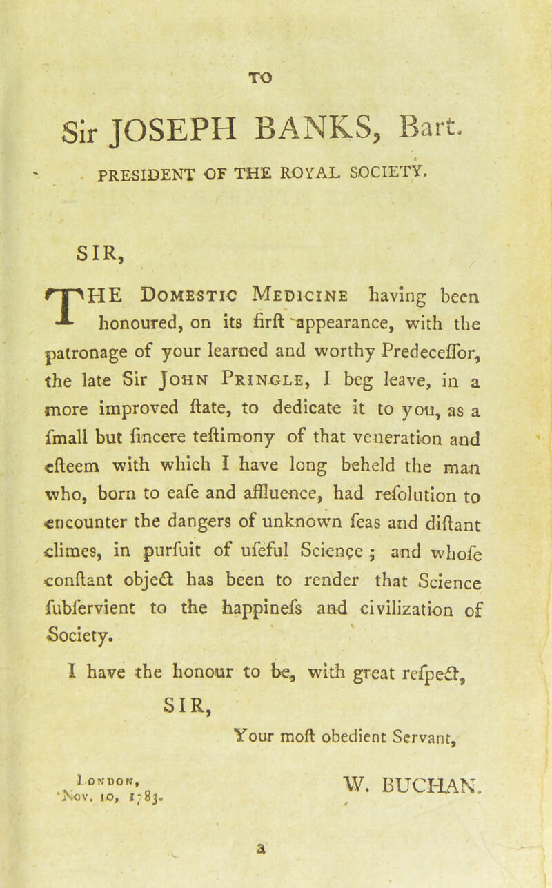 TO Sir JOSEPH BANKS, Bart. HE Domestic Medicine having been honoured, on its firft 'appearance, with the patronage of your learned and worthy Predeceflbr, ' the late Sir John Pringle, I beg leave, in a more improved ftate, to dedicate it to you, as a fmall but fincere teftimony of that veneration and cfteem with which I have long beheld the man who, born to eafe and affluence, had refolution to encounter the dangers of unknown Teas and diftant climes, in purfuit of ufeful Science ; and whofe conftant obj'ed has been to render that Science fubfervient to the happinefs and civilization of Society. I have the honour to be, with great rcfpefl. - PRESIDENT OF THE ROYAL SOCIETY. SIR, / SIR Your moft obedient Servant, 1 DNBON, ‘Nov, 10, i;83. W. BUCHAN. a