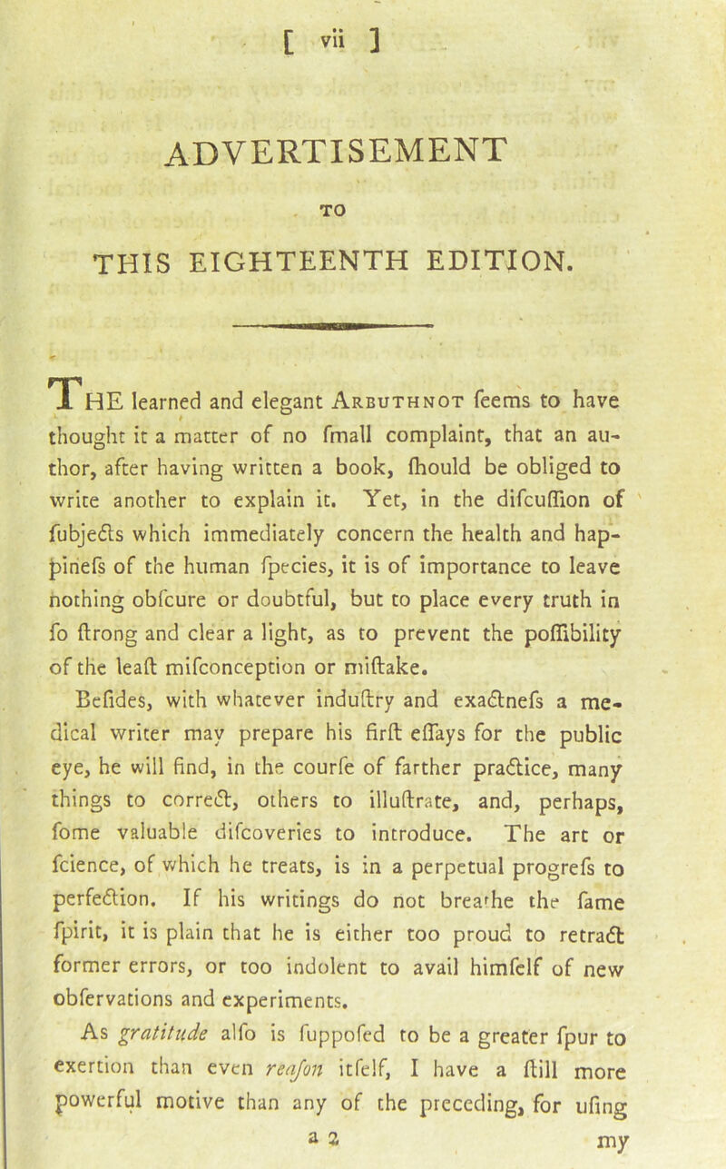 ADVERTISEMENT , TO THIS EIGHTEENTH EDITION. TTHE learned and elegant Arbuthnot Teems to have thought it a matter of no fmall complaint, that an au- thor, after having written a book, Ihould be obliged to write another to explain it. Yet, in the difcuflion of ' Tubjeds which immediately concern the health and hap- jDiriefs of the human fpecies, it is of importance to leave nothing obfcure or doubtful, but to place every truth in fo ftrong and clear a light, as to prevent the poflibility of the leaft mifconception or miftake. Befides, with whatever induftry and exadnefs a me- dical writer may prepare his firft eflays for the public eye, he will find, in the courfe of farther pradice, many things to corred, others to illufirate, and, perhaps, fome valuable difcoveries to introduce. The art or fcience, of which he treats, is in a perpetual progrefs to perfedion. If his writings do not breathe the fame fpirit, it is plain that he is either too proud to retrad: former errors, or too indolent to avail himfclf of new obfervations and experiments. As gratitude alfo is fuppofed to be a greater fpur to exertion than even renjon itfelf, I have a ftill more powerful motive than any of the preceding, for ufing ^ 2 my