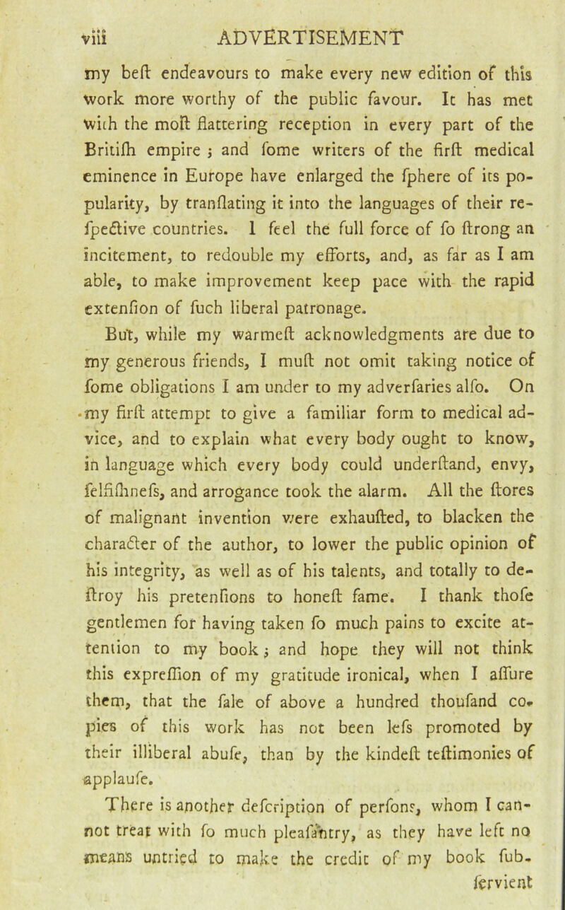 advertisement • •• Vlll my befl: endeavours to make every new edition of this work more worthy of the public favour. It has met with the moH: flattering reception in every part of the Britifh empire ; and fome writers of the firft medical eminence in Europe have enlarged the fphere of its po- pularity, by tranflating it into the languages of their re- fpc£live countries. 1 feel the full force of fo ftrong an * incitement, to redouble my efforts, and, as far as I am able, to make improvement keep pace with the rapid extenfion of fuch liberal patronage. But, while my warmeft acknowledgments are due to my generous friends, I mufl: not omit taking notice of fome obligations I am under to my adverfaries alfo. On • my firfl attempt to give a familiar form to medical ad- vice, and to explain what every body ought to know, in language which every body could underfland, envy, felflflinefs, and arrogance took the alarm. All the {lores of malignant invention were exhaufted, to blacken the charadler of the author, to lower the public opinion of his integrity, ’as well as of his talents, and totally to de- ftroy his pretenfions to honeft fame. I thank thofe gentlemen for having taken fo much pains to excite at- tention to my book} and hope they will not think this expreflion of my gratitude ironical, when I affure them, that the fale of above a hundred thoufand cOr pies of this work has not been Icfs promoted by their illiberal abufe, than by the kindeil teftimonies of applaufe. There is another deferiptipn of perfons, whom I can- not treat with fo much pleafantry, as they have left no means untried to make the credit of my book fub, fervient