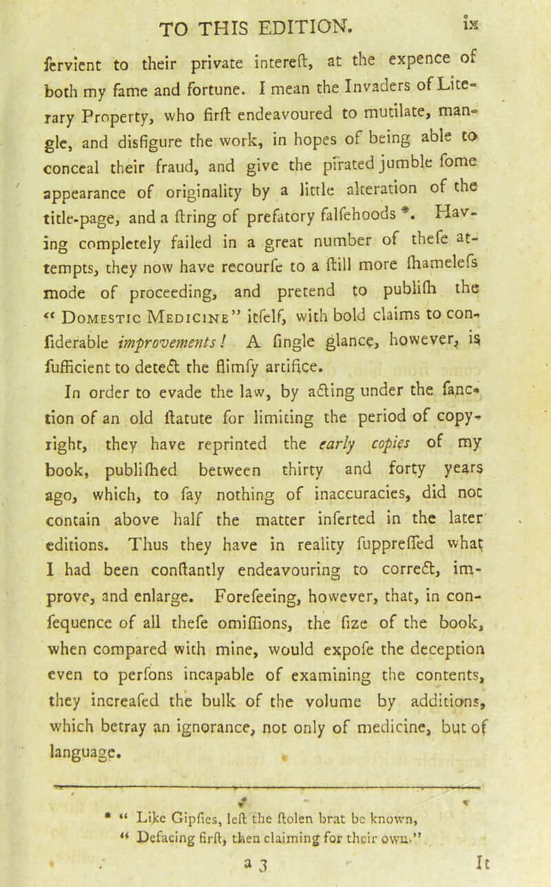 e IS TO THIS EDITION. fcrvient to their private intereft, at the expence of both my fame and fortune. I mean the Invaders of Lite- rary Property, who firft endeavoured to mutilate, man- gle, and disfigure the work, in hopes of being able to conceal their fraud, and give the pfrated jumble fome appearance of originality by a little alteration of the title-page, and a firing of prefatory falfehoods *. Hav- ing completely failed in a great number of thefe at- tempts, they now have recourfc to a ftill more fhamelefs mode of proceeding, and pretend to publifii the “ Domestic Medicine” itfelf, with bold claims to con- fiderable improvements! A fingle glance, however, i^ fufficient to detedl the flimfy artifice. In order to evade the law, by adling under the fape- tion of an old llatute for limiting the period of copy- right, they have reprinted the early copies of my book, publifhed between thirty and forty years ago, which, to fay nothing of inaccuracies, did not contain above half the matter inferred in the later editions. Thus they have in reality fupprefTed wha^ 1 had been conflantly endeavouring to corredt, im- prove, and enlarge. Forefeeing, however, that, in con- fequence of all thefe omiffions, the fize of the book, when compared with mine, would expofe the deception even to perfons incapable of examining the contents, they increafed the bulk of the volume by additions, which betray an ignorance, not only of medicine, but of language. * • “ Lijce Gipfies, left the ftolen brat be known, “ Defacing firft, then claiming for their own.” a d It