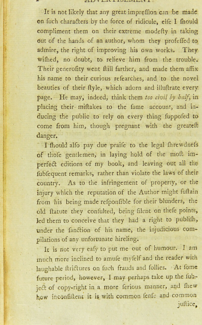 It is not likely that any great imprefTion can be made on fuch chara6ters by the force of ridicule, elfe I fnould compliment them on their extreme modefty in taking out of the hands of an author, whom they profefled to admire, the right of improving his own works. They wifhed, no doubt, to relieve him from the trouble. Their generofity went ftill farther, and made them affix his name to their curious refearches, and to the novel beauties of their ftyle, which adorn and illuflrate every page. He may, indeed, think them too civil hy half^ in placing their- miftakes to the fame account, and in- ducing the public to rely on every thing fuppofed to come from him, though pregnant with the greateft danger. I fliouldalfo pay due praife to the legal flirewdnefs of thofe gentlemen, in laying hold of the moft im- perfect editions of my book, and leaving out all the fubfequent remarks, rather than violate the laws of their country. As to the infringement of property, or the injury which the reputation of the Author might fuftain from his being made refponfible for their blunders, the old ftatute they confulted, being filent on thefe points, led them to conceive that they had a right to publifh, under the fanCiion of his name, the injudicious com- pilations of any unfortunate hireling. It is not very eafy to put me out of humour. I am much more inclined to amufe myfclf and the reader with laughable ftriClures on fuch frauds and follies. At fome future period, however, I may perhaps take up the fub- jeCt of copy-right in a more ferious manner, and fliew h,ow inconfilknc it is with common fenfe and common juflicc,