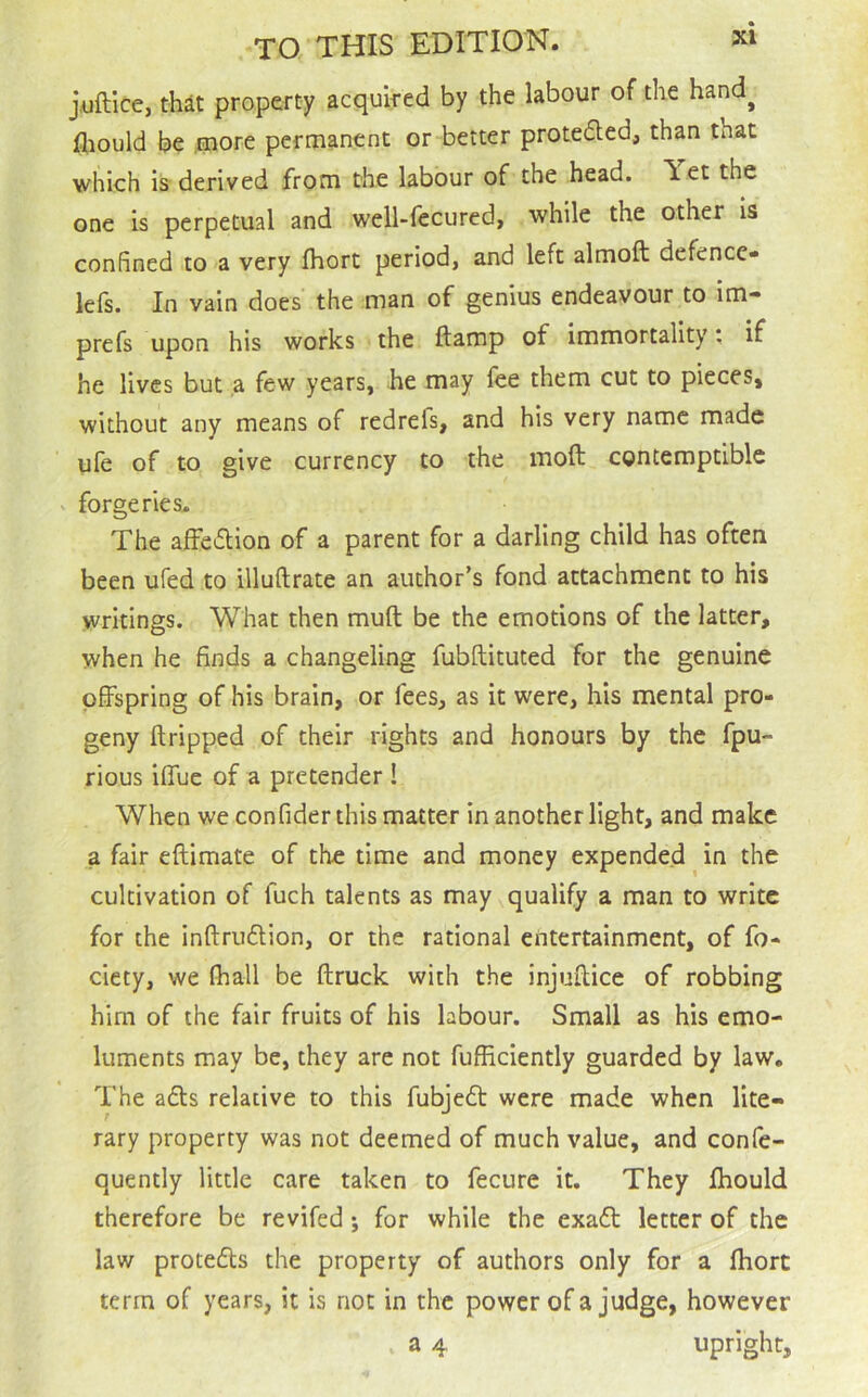 TO THIS EDITION. jAiftice, thit property acquired by the labour of the hand^ fl^ould be .more permanent or better protedled, than that which is derived from the labour of the head. \ et the one is perpetual and well-fecured, while the other is confined to a very Ihort period, and left almoft defence- lefs. In vain does the man of genius endeavour to im- prefs upon his works the ftamp of immortality: if he lives but ,a few years, he may fee them cut to pieces, without any means of redrefs, and his very name made ufe of to give currency to the moft contemptible forgeries. The afFe£l:ion of a parent for a darling child has often been ufed to illuftrate an author’s fond attachment to his writings. What then muft be the emotions of the latter, when he finds a changeling fubftituted for the genuine offspring of his brain, or fees, as it were, his mental pro- geny ftripped of their rights and honours by the fpu- rious iffue of a pretender ! When we confider this matter in another light, and make a fair eftimate of the time and money expended ^ in the cultivation of fuch talents as may qualify a man to write for the inftruftion, or the rational entertainment, of fo- ciety, we (hall be (truck with the injuftice of robbing him of the fair fruits of his labour. Small as his emo- luments may be, they are not fufficiently guarded by law. The adls relative to this fubjedt were made when lite- rary property was not deemed of much value, and confe- quently little care taken to fecure it. They fhould therefore be revifed; for while the exadt letter of the law protedts the property of authors only for a (hort term of years, it is not in the power of a judge, however a 4 upright.