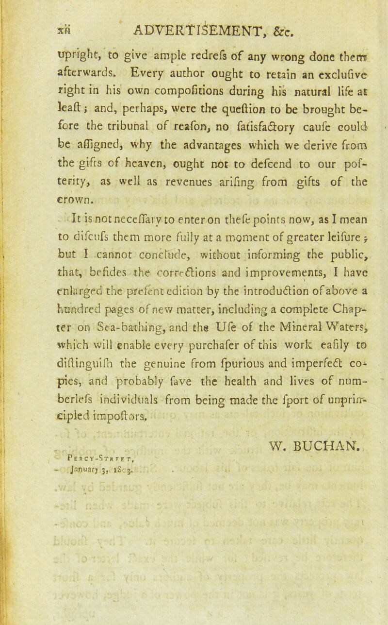 Xfi ADVERTISEMENT, &c. upright, to give ample redrcls of any wrong done thenr afterwards. Every author ought to retain an cxclufivc right in his own compofitions during his natural life at kafti and, perhaps, were the queftion to be brought be- fore the tribunal of reafon, no fatisfaSory caufe could be afligned, why the advantages which we derive from the gifts of heaven, ought not to defeend to our pof- terity, as well as revenues arifing from gifts of the erown. -It is not neccITary to enter on thefe points now, as I mean to difcufs them more fully at a moment of greater Icifure j but I cannot concTude, without informing the public, that, befides the correflions and improvements, I have enlarged the prefent edition by the introdudlion of above a hundred pages of new matter, including a complete Chap- ter on Sea-bathing, and the Ufe of the Mineral Watersi which will enable every purchafer of this work eafily to diftinguifli the genuine from fpurious and imperfedl co* pies, and probably fave the health and lives of num- berlefs individuals from being made the fport of unprirr- cipied irapoftors. ^ W. BUCHAN. Pe R C V-St» ^ s T, - Jr.nuarj 3,^ jSc}. / .