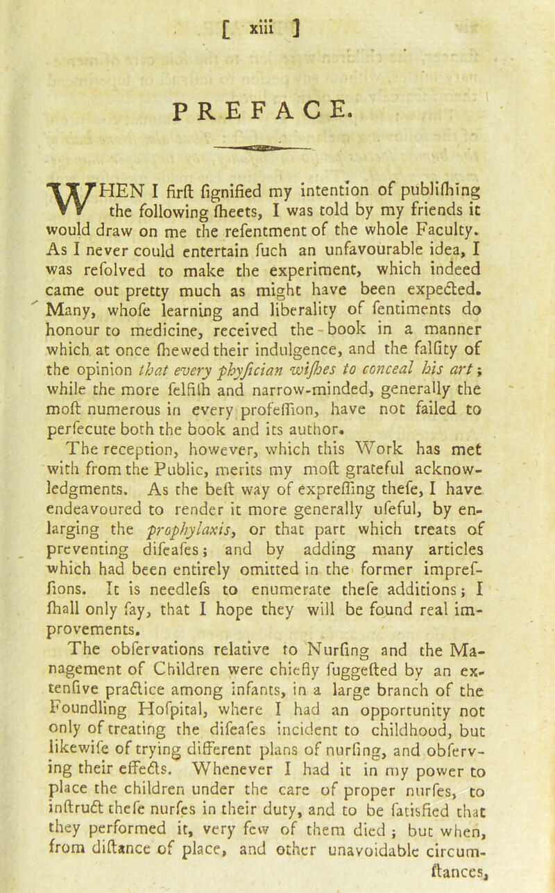 PREFACE. WHEN I firft fignified my intention of publKhlng the following fheets, I was told by my friends it would draw on me the refentment of the whole Faculty. As I never could entertain fuch an unfavourable idea, I was refolved to make the experiment, which indeed came out pretty much as might have been expedled. Many, whofe learning and liberality of fentiments do honour to medicine, received the-book in a manner which at once (hewed their indulgence, and the falfity of the opinion that every phyjician wijhes to conceal his art; while the more felfilh and narrow-minded, generally the mod numerous in every profelTion, have not failed to perfecute both the hook and its author. The reception, however, which this Work has met with from the Public, merits my mod grateful acknow- ledgments. As the bed way of exprelTing thefe, I have endeavoured to render it more generally ufeful, by en- larging the prophylaxis^ or that part which treats of preventing difcafes; and by adding many articles which had been entirely omitted in the former impref- fions. It is needlefs to enumerate thefe additions; I (hall only fay, that I hope they will be found real im- provements. The obfervations relative to Nurdng and the Ma- nagement of Children were chiefly fuggeded by an ex- tenfive praflice among infants, in a large branch of the Foundling Hofpital, where I had an opportunity not only of treating the difeafes incident to childhood, but likewife of trying different plans of nurfing, and obierv- ing their effeds. Whenever I had it in n)y power to place the children under the care of proper nurfes, to indrud thefe nurfes in their duty, and to be fatisfied that they performed it, very few of them died ; but when, from didance of place, and other unavoidable circum- dances.