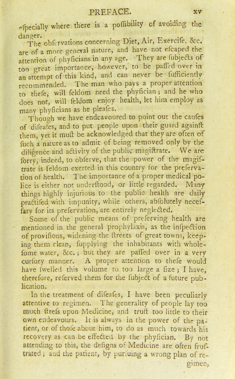 ^•rpecially where there is a pofTibillty of avoiding the ^^Thc obfcrvations concerning Diet, Air, Exercife, &c. are of a more general nature, and have not efcaped the attention of phyficians in any age. They are fubjeds of too great importance, hawever, to be paffed over in an attempt of this kind, and can never be fufficiently recommended. The man who pays a proper attention to thefe, will feldom need the phyfician ; and he who does not, will feldom enjoy health, let him employ as many phyficians as he pleafes. Thouc^h we have endeavoured to point out the caufes of difeaSs, and to put people upon their guard againft them, yet it muft be acknowledged that they are often of fuch a nature as to admit of being removed only by the diligence and adtivity of the public magiftrate. We are forty, indeed, to obferve, that the power of the magif- trate is feldom exerted in this country for the preferva- tion of health. The importance of a proper medical po- lice is either not underftood, or little regarded. Many things highly injurious to the public health are daily pradtifed with impunity, while others, abfolutely necef- fary for its prefervation, are entirely neglcded. Some of the public means of preferving health are mentioned in the general prophylaxis, as the infpedlion of provifions, widening the ftreets of great towns, keep- ing them clean, fupplying the inhabitants with whole- fonie water, &c.; but they are pafled over in a very curfory manner. A proper attention to thefe would have fwclled this volume to too large a fize j I have, therefore, referved them for the fubjedt of a future pub- lication. In the treatment of difeafes, I have been peculiarly attentive to regimen. The generality of people lay too much ftrefs upon Medicine, and truft too little to their own endeavours. It is always in the power of the pa- tient, or of thole about him, to do as much towards his recovery as can be effedted by the phyfician. By not attending to this, the dcfigns of Medicine arc often fruf- trated i and the patient, by puri'uing a wrong plan of re- gimen.