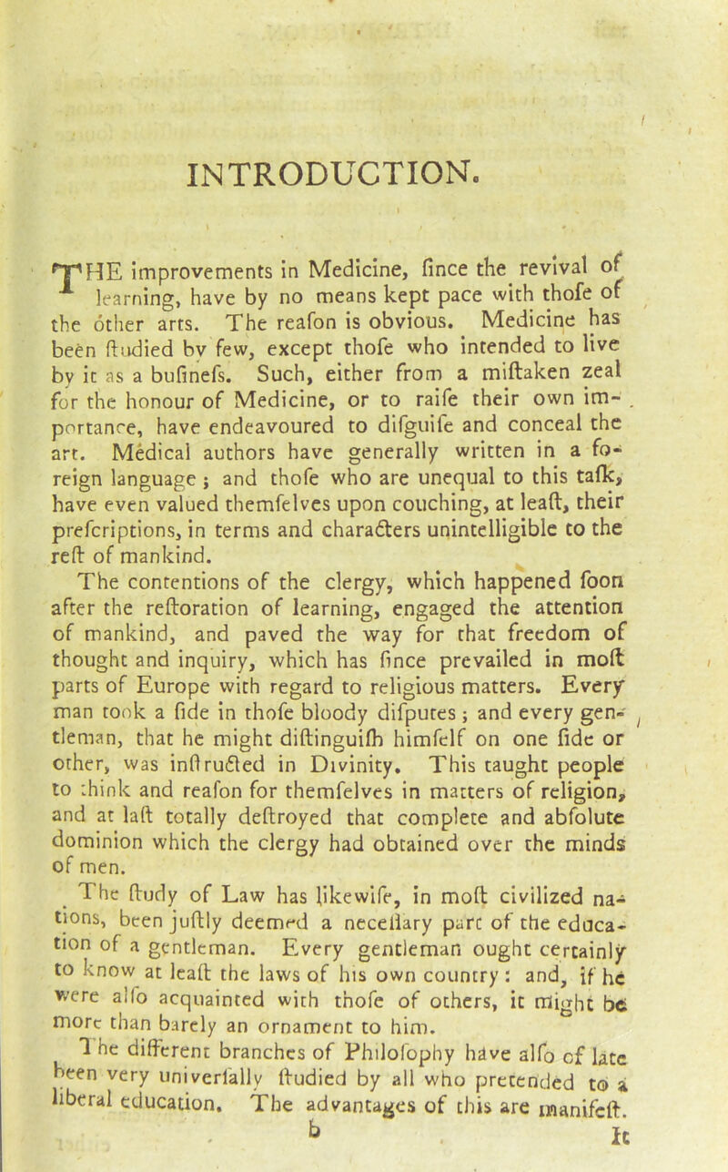 INTRODUCTION. improvements in Medicine, fince the revival of learning, have by no means kept pace with thofe of the other arts. The reafon is obvious. Medicine has been ftudied by few, except thofe who intended to live by it as a bufinefs. Such, either from a miftaken zeal for the honour of Medicine, or to raife their own im- . portanre, have endeavoured to difguife and conceal the art. Medical authors have generally written in a fo- reign language ; and thofe who are unequal to this talk, have even valued themfelves upon couching, at lead, their preferiptions, in terms and charadlers unintelligible to the red of mankind. The contentions of the clergy, which happened footi after the redoration of learning, engaged the attention of mankind, and paved the way for that freedom of thought and inquiry, which has fince prevailed in mod parts of Europe with regard to religious matters. Every man took a fide in thofe bloody difputes; and every gen- tleman, that he might didinguilh himfelf on one fide or other, was inflru61ed in Divinity. This taught people to think and reafon for themfelves in matters of religion, and at lad totally dedroyed that complete and abfolute dominion which the clergy had obtained over the minds of men. The dudy of Law has likewife, in mod civilized na- tions, been judly deemed a neceliary pare of the educa- tion of a gentleman. Every gentleman ought certainly to know at lead the laws of his own country : and, if he were alfo acquainted with thofe of others, it might be more than barely an ornament to him. *1 he different branches of Philofophy have alfo of late been very univerfally dudied by all who pretended to a liberal education. The advantages of this are ijianifcd. ^ It