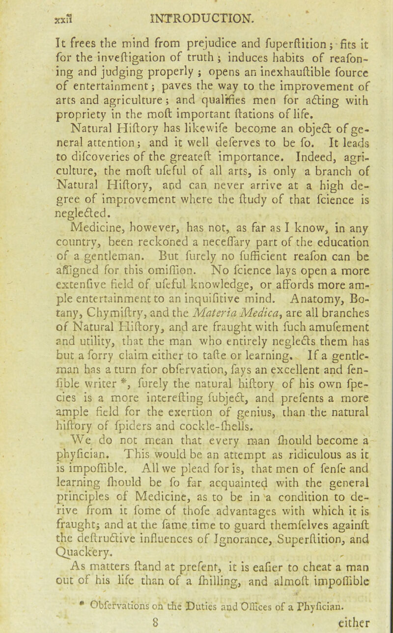 It frees the mind from prejudice and fuperfUtion; fits it for the inveftigation of truth; induces habits of reafon- ing and judging properly ; opens an inexhauftible fource of entertainment; paves the way to the improvement of arts and agriculture; and qualifies men for adling with propriety in the moft important fiations of life. Natural Hiftory has likewife become an object of ge- neral attention; and it well deferves to be fo. It leads to difcoveries of the greateft importance. Indeed, agri- culture, the moft ufeful of all arts, is only a branch of Natural Hiftory, and can never arrive at a high de- gree of Improvement where the ftudy of that fcience is negleded. Medicine, however, has not, as far as I know, in any country, been reckoned a neceflary part of the education of a gentleman. But furely no fufficient reafon can be alTigned for this omifTion. No fcience lays open a more extenfive field of ufeful knowledge, or affords more am- ple entertainment to an inquifitive mind. Anatomy, Bo- tany, Chymiftry, and the Materia Medica, are all branches of Natural Fliftory, and are fraught with fuch amufemenC and utility, that the man who entirely negledls them has but a forry claim cither to tafte or learning. If a gentle- man has a turn for obfervation, fays an excellent and fen- fible writer furely the natural hiftory of his own fpe- cies is a more interefting fubjedl, and prefents a more ample field for the exertion of genius, than the natural hiftory of fpiders and cockle-fhells. We do not mean that every man fliould become a phyfician. This would be an attempt as ridiculous as it is impoffible. All we plead for is, that men of fenfe and learning fliould be fo far acquainted with the general principles of Medicine, as to be in a condition to de- rive from it fome of thofe advantages with which it is fraught; and at the fame time to guard themfelves againft the deftruftive influences of Ignorance, Superftition, and Qiiack'ery. As matters ftand at prefent, it is eafier to cheat a man out of his life than of a fhilling, and almoft impoffible • Obfervations on the Duties and Ofltces of a Phyfician. 8 . cither